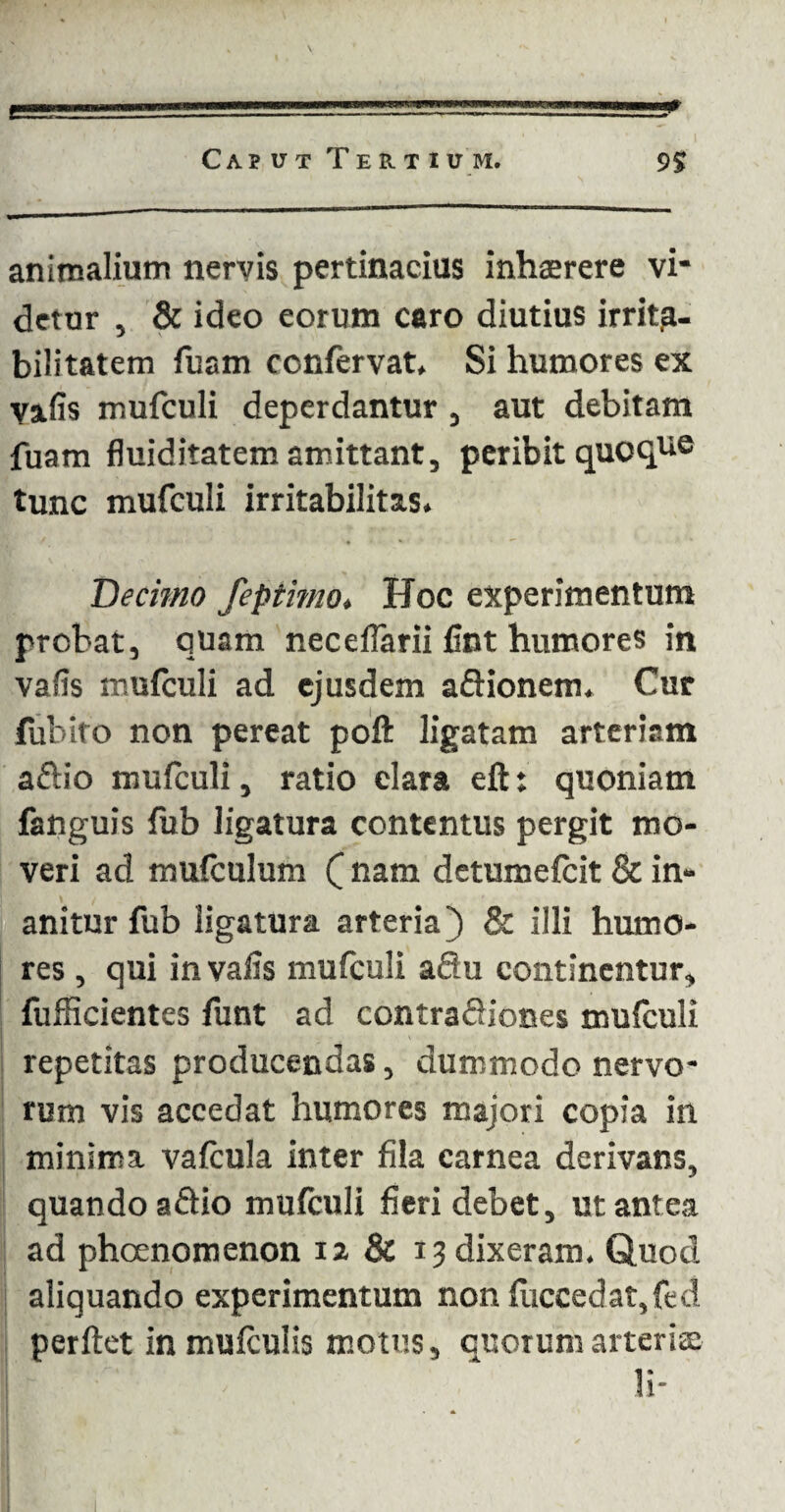 animalium nervis pertinacius inhaerere vi¬ detur , & ideo eorum caro diutius irrita¬ bilitatem fuam confervat. Si humores ex va.fis mufculi deperdantur , aut debitam fuam fluiditatem amittant, peribit quoque tunc mufculi irritabilitas. Decimo fepthno* Hoc experimentum probat, quam nec diarii fint humores in vafis mufculi ad ejusdem aftionem. Cur fubito non pereat poft ligatam arteriam aftio mufculi, ratio clara eft: quoniam fanguis fub ligatura contentus pergit mo¬ veri ad mufculum Q nam detumefeit & in¬ anitur fub ligatura arteria) & illi humo¬ res , qui in vafis mufculi aflu continentur, fufficientes funt ad contraftiones mufculi repetitas producendas, dummodo nervo¬ rum vis accedat humores majori copia in minima vafcula inter fila carnea derivans, quando a&io mufculi fieri debet, ut antea ad phoenomenon 12 & 13 dixeram. Quod aliquando experimentum non fuccedat,fed perflet in mufculis motus, quorum arteria: li-