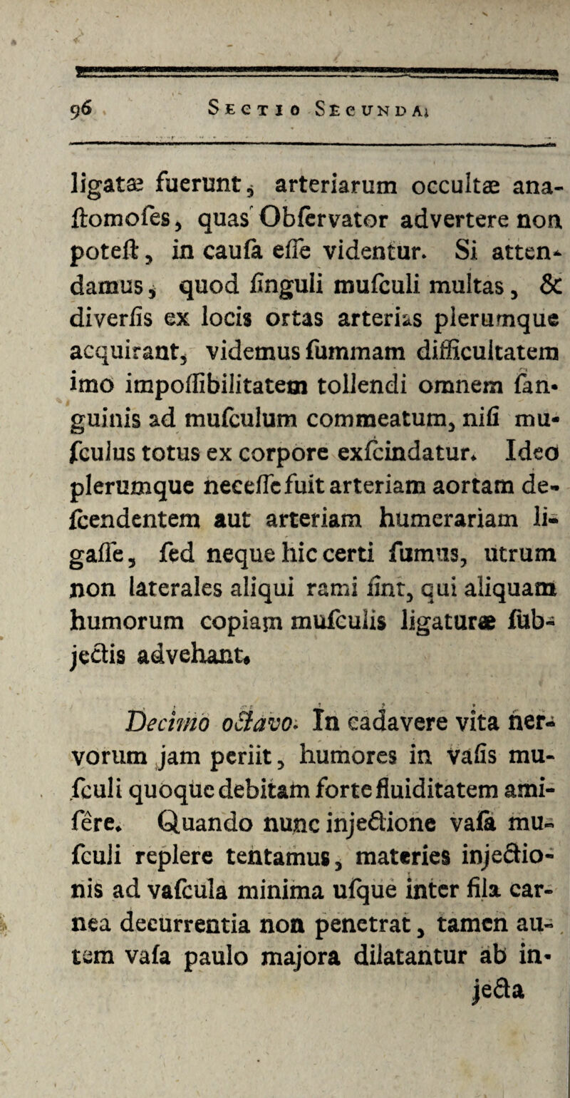 ligatae fuerunt, arteriarum occultae ana- ftomoles, quas Obfervator advertere non poteft, in caufia ede videntur. Si atten- damus , quod Unguli mufculi multas, & diverfis ex locis ortas arterias plerumque acquirant, videmus fummam difficultatem • * ''•i imo impoffibilitatem tollendi omnem fan- guinis ad mufculum commeatum, nili mu* fculus totus ex corpore exfcindatur. Ideo plerumque necelfc fuit arteriam aortam de- fcendentem aut arteriam humerariam li- galle, fed neque hic certi fumus, utrum non laterales aliqui rami ilnt, qui aliquam humorum copiam mufculis ligaturae fub- jectis advehant, Decimo octavo. In cadavere vita ner¬ vorum jam periit, humores in Vafis mu- fculi quoque debitam forte fluiditatem ami- fere. Quando nunc injedione vala mu- fculi replere tentamus, materies injectio¬ nis ad vafcula minima ufque inter fila car¬ nea decurrentia non penetrat, tamen au¬ tem vafa paulo majora dilatantur ab in- jeda