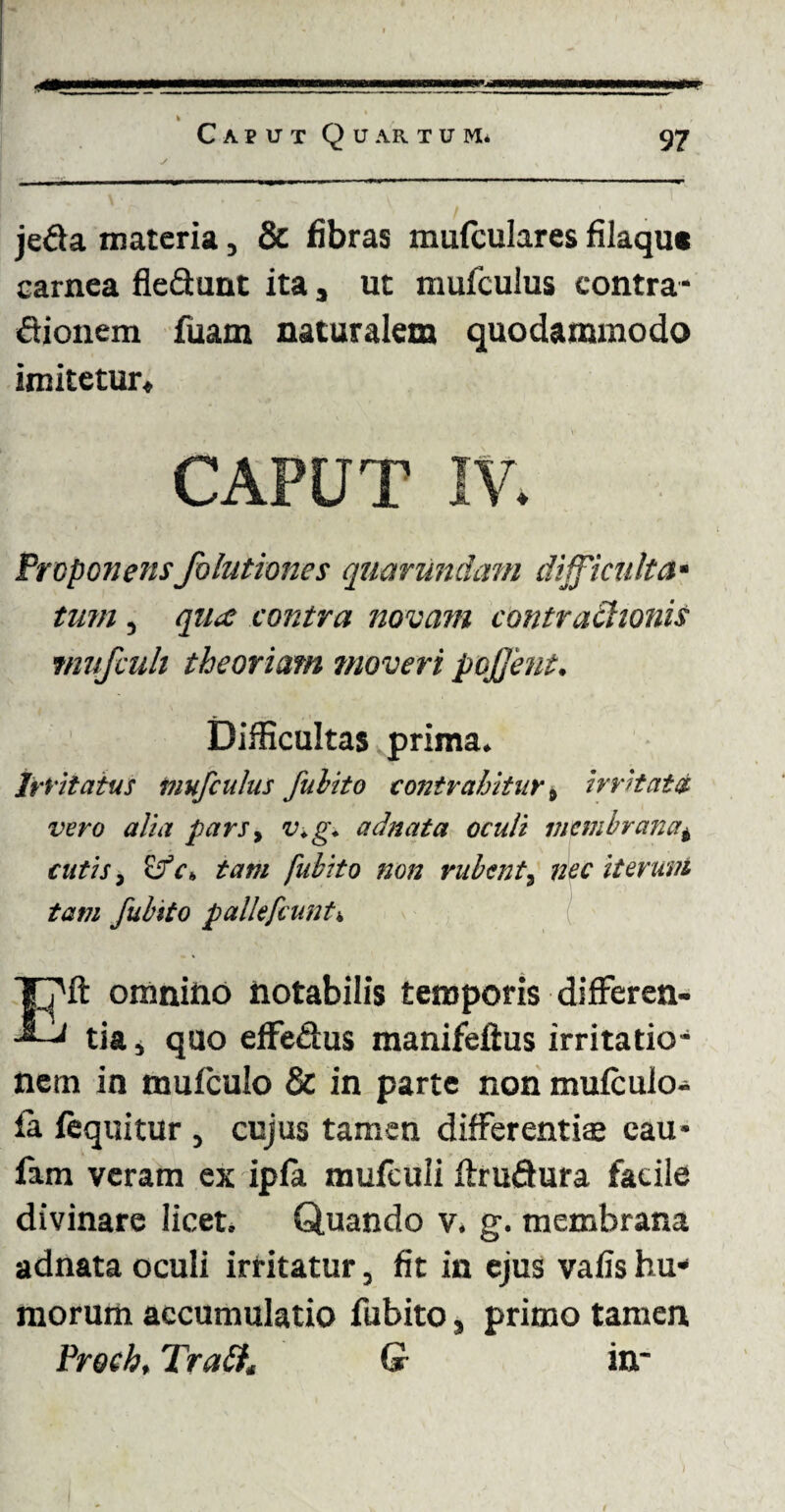 jeda materia, & fibras mufculares filaqut carnea fleQunt ita, ut mufculus contra* <Sionem fuam naturalem quodammodo imitetur* CAPUT IV. Proponensfohitioncs quarundam dijficulta* tum, qua contra novam contrachonis rnufcuh theoriam moveri pojjent. Difficultas prima. Irritatus mufculus fuhito contrahitur» irritata vero alia pars, v.g. adnata oculi membranat cutis, £fc» tam fubito non rubent, nec iterum tam fubito pallefamt-. Eft omnino notabilis temporis differen¬ tia» quo effe&us manifeflus irritatio* nem in mufculo & in parte non mufculo- la fequitur , cujus tamen differentiae cau* fam veram ex ipfa mufculi flrudura facile divinare licet. Quando v. g. membrana adnata oculi irritatur, fit in ejus vafis hu¬ morum accumulatio fubito, primo tamen Proch, TraPK G in*