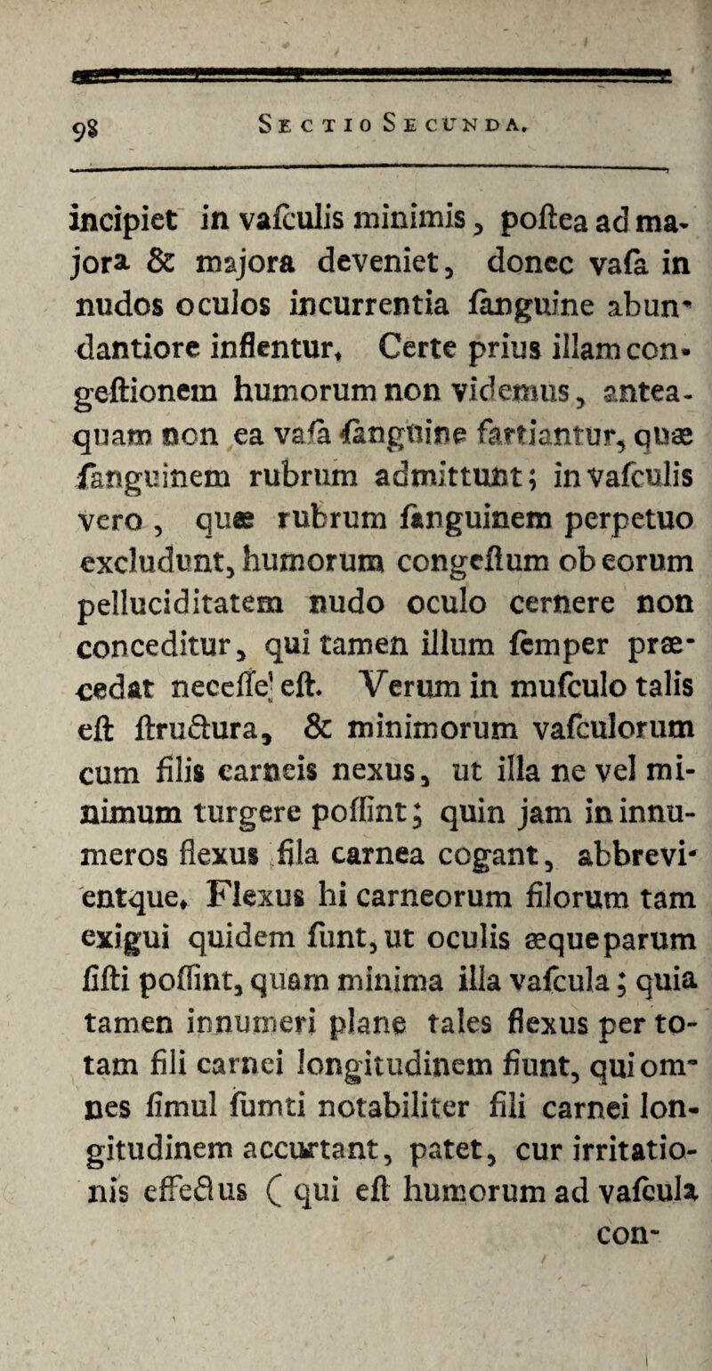 9§ incipiet in vafculis minimis, poftea ad ma¬ jora & majora deveniet, donec vafa in nudos ocuios incurrentia fanguine abun- dantiore inflentur. Certe prius illam con- geftionem humorum non videmus, antea- quaro non ea vala inguine fartiantur, quas fanguinem rubrum admittunt; in vafculis vero , quas rubrum fimguinem perpetuo excludunt, humorum congeftum ob eorum pelluciditatem nudo oculo cernere non conceditur, qui tamen illum fcmper prae¬ cedat necdte' eft. Verum in mufculo talis eft ftru&ura, & minimorum vafculorum cum filis carneis nexus, ut illa ne vel mi¬ nimum turgere poffint; quin jam in innu¬ meros flexus fila carnea cogant, abbrevi- entque. Flexus hi carneorum filorum tam exigui quidem funt,ut oculis aequeparum fifti poffint, quam minima illa vafcula; quia tamen innumeri plane tales flexus per to¬ tam fili carnei longitudinem fiunt, qui om¬ nes fimul fumti notabiliter fili carnei lon¬ gitudinem accurtant, patet, cur irritatio¬ nis efteflus ( qui eft humorum ad valcula con-