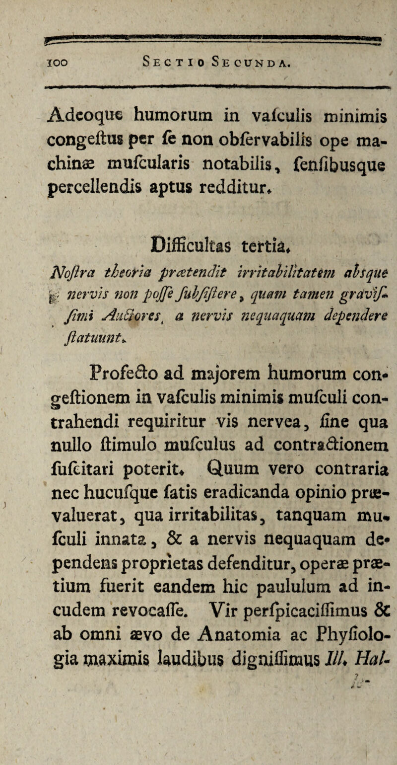 Adeoque humorum in valcuiis minimis congeftus per fe non obfervabilis ope ma¬ chinae mufcularis notabilis, fenfibusque percellendis aptus redditur. Difficultas tertia. Nojlra theoria pratendit irritabilitatem absque nervis non pojfe fubjtftere, quam tamen gravif- Jimi Alitiorest a nervis nequaquam dependere ftatimnt* Profe&o ad majorem humorum con* geftionem in vafculis minimis mufculi con¬ trahendi requiritur vis nervea, fine qua nullo ftimulo mulculus ad contra&ionem fulcitari poterit. Quum vero contraria nec hucufque fatis eradicanda opinio prae¬ valuerat, qua irritabilitas, tanquam mu¬ fculi innata, & a nervis nequaquam de* pendens proprietas defenditur, operae prae¬ lium fuerit eandem hic paululum ad in¬ cudem revocafle. Vir perfpicaciflimus & ab omni aevo de Anatomia ac Phyfiolo- gia maximis laudibus digaiffimus ///♦ Hal-