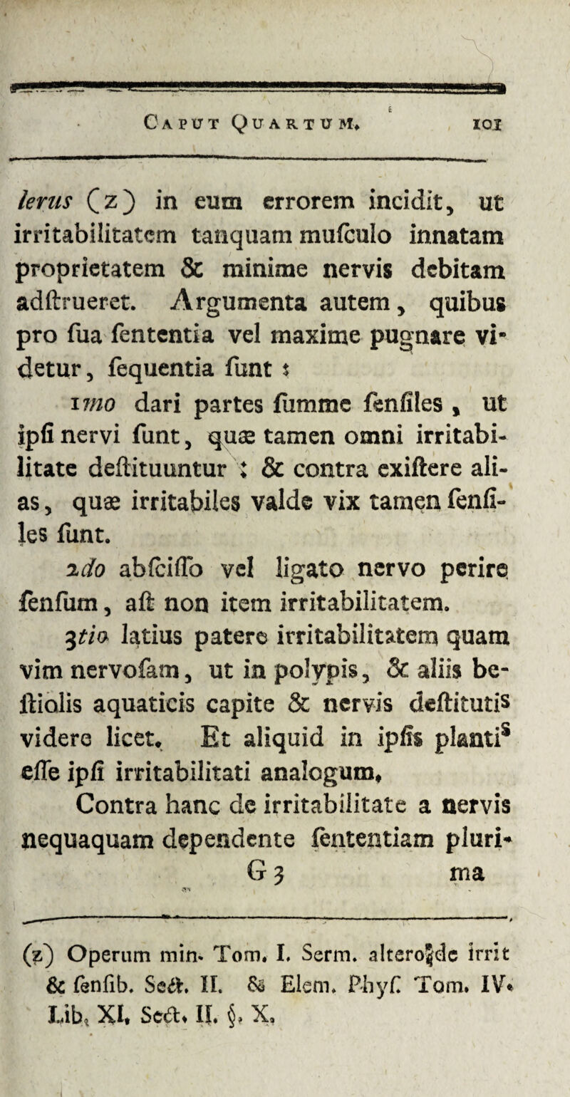 £ Caput Quartum» ioi lenis Cz) in eum errorem incidit, ut irritabilitatem tanquam mufculo innatam proprietatem & minime nervis debitam adftrueret. Argumenta autem, quibus pro fua fententia vel maxime pugnare vi¬ detur, fequentia funt s 17/20 dari partes fumme fenfiles , ut ipfi nervi funt, quae tamen omni irritabi¬ litate deftituuntur ; & contra exiftere ali¬ as , quae irritabiles valde vix tamen fenfi¬ les funt. ido ablciflb vel ligato nervo perire fenfum, aft non item irritabilitatem. 3tia latius patere irritabilitatem quam vim nervofam, ut in polypis. St aliis bc- ftiolis aquaticis capite & nervis deftitutis videre licet. Et aliquid in ipfis pianti* efie ipfi irritabilitati analogum. Contra hanc de irritabilitate a nervis nequaquam dependente fententiam pluri- G 3 ma (z) Operum min- Tom. I, Serm. alterojdc irrit & lenfib. Scit. II. & Elem. P-byf Tom. IV* Lib» XI. Sed. II. §, X.