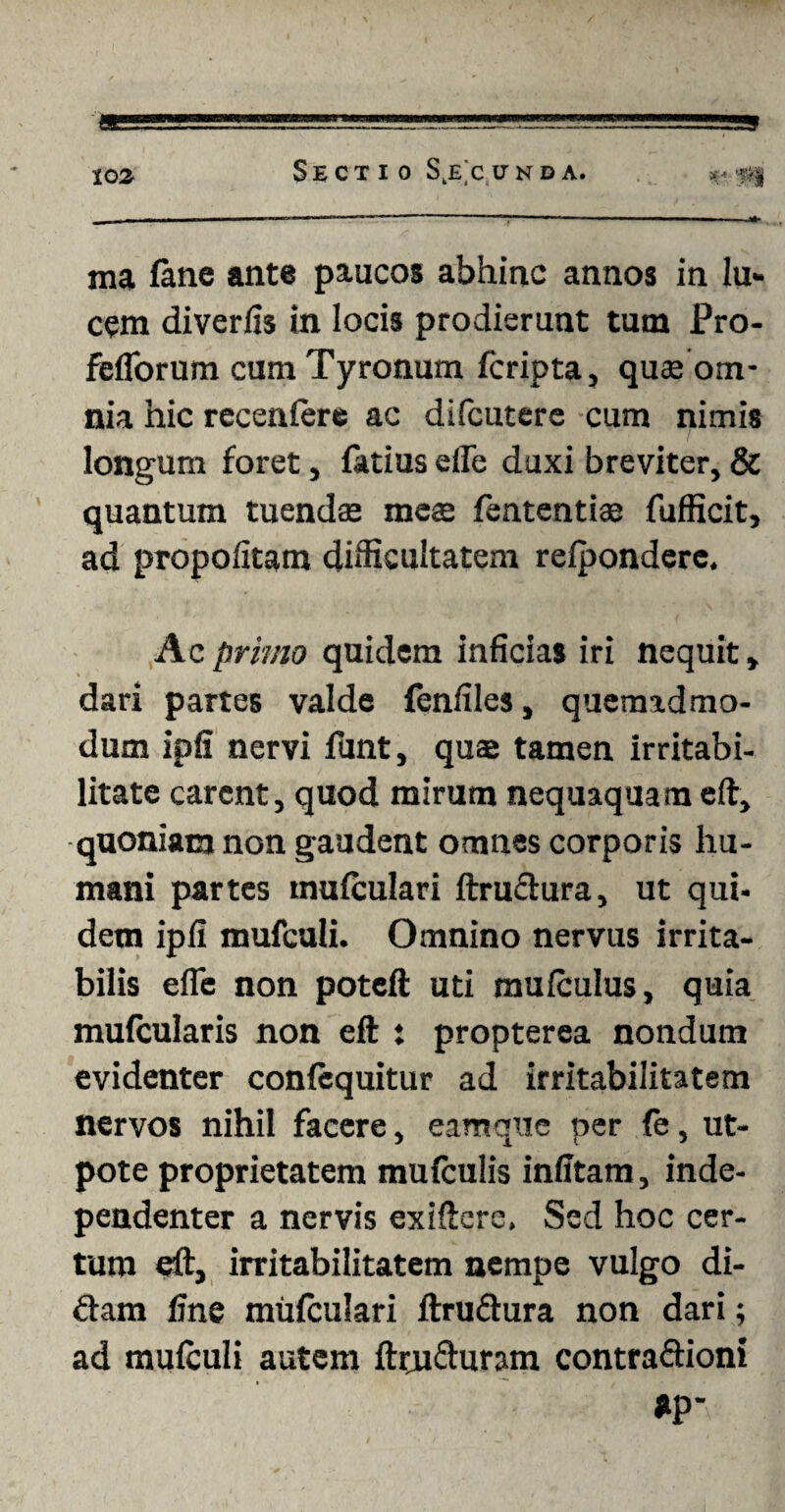 ma fane ante paucos abhinc annos in lu¬ cem diverfis in locis prodierunt tum Pro- fefiorum cum Tyronum fcripta, quas om¬ nia hic recenfcre ac difcutere cum nimis longum foret , fatius efle duxi breviter, & quantum tuendae meae fententias fufficit, ad propolitam difficultatem refpondere. Ac primo quidem inficias iri nequit, dari partes valde fenfiles, quemadmo¬ dum ipfi nervi funt, quas tamen irritabi¬ litate carent, quod mirum nequaquam eft, quoniam non gaudent omnes corporis hu¬ mani partes mufculari ftructura, ut qut- dem ipfi mufculi. Omnino nervus irrita¬ bilis efle non poteft uti mufculus, quia mufcularis non eft t propterea nondum evidenter confequitur ad irritabilitatem nervos nihil facere, eam que per fe, ut- pote proprietatem mufculis infitam, inde- pendenter a nervis exiftere, Sed hoc cer¬ tum eft, irritabilitatem nempe vulgo di¬ dam fine mufculari ftru&ura non dari; ad mufculi autem ftruduram contradioni *p*