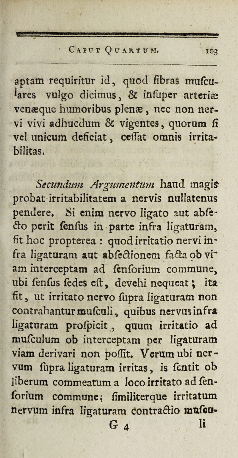 aptam requiritur id, quod fibras mufcu- 'ares vulgo dicimus, & infiiper arteriaj venaeque humoribus plenae , nec non ner¬ vi vivi adhucdum & vigentes, quorum fi vel unicum deficiat, ceflat omnis irrita- bilitas. Secundum Argumentum haud magi? probat irritabilitatem a nervis nullatenus pendere. Si enim nervo ligato aut abfe- <9x> perit fenfus in parte infra ligaturam, fit hoc propterea : quod irritatio nervi in¬ fra ligaturam aut abfe£Honem fafta ob vi' am interceptam ad fenforium commune, ubi fenfus fedes eft, devehi nequeat \ ita fit, ut irritato nervo fupra ligaturam non contrahantur mufculi, quibus nervus infra ligaturam profpicit, quum irritatio ad mufculum ob interceptam per ligaturam viam derivari non poflit, Verum ubi ner¬ vum fiipra ligaturam irritas, is fentit ob liberum commeatum a loco irritato ad fen¬ forium commune; fimiliterque irritatum nervum infra ligaturam Contra&io mulca- G 4 . K