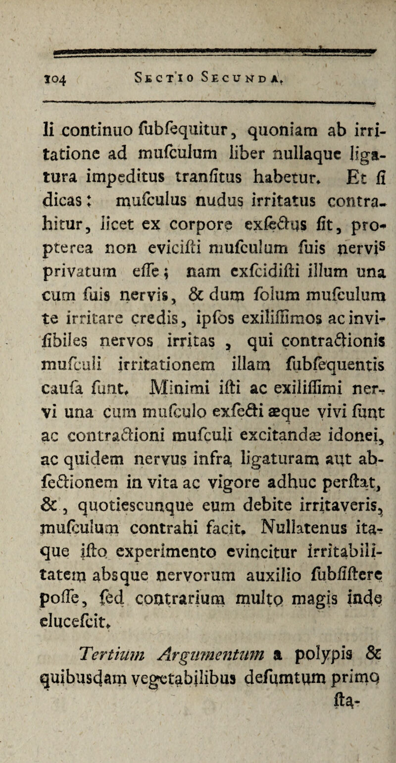Ii continuo fubfequitur, quoniam ab irri¬ tatione ad mufculum liber nullaque liga¬ tura impeditus tranfitus habetur. Et li dicas: mufculus nudus irritatus contra¬ hitur, licet ex corpore exfeCtus fit, pro- pterca non evicifti mufculum fuis nervis privatum efle; nam exfcidifti illum una cum fuis nervis, & dum foium mufculum te irritare credis, ipfos exiliffimos acinvi- fibiles nervos irritas , qui contractionis mufculi irritationem illam fubfequentis cauia funt. Minimi iiti ac exiliffimi ner¬ vi una cum mufculo exfcCti aeque vivi fiint ac contraCtioni mufculi excitanda: idonei, ac quidem nervus infra, ligaturam aut ab- feCtionem in vita ac vigore adhuc perftat, & , quotiescunque eum debite irritaveris, mufculum contrahi facit. Nullatenus ita¬ que ifto experimento evincitur irritabili¬ tatem absque nervorum auxilio fubfiftere polle, fed contrarium multo magis inde elucefeit. Tertium Argumentum a polypis & quibusdam vegetabilibus defumtum primo fta-