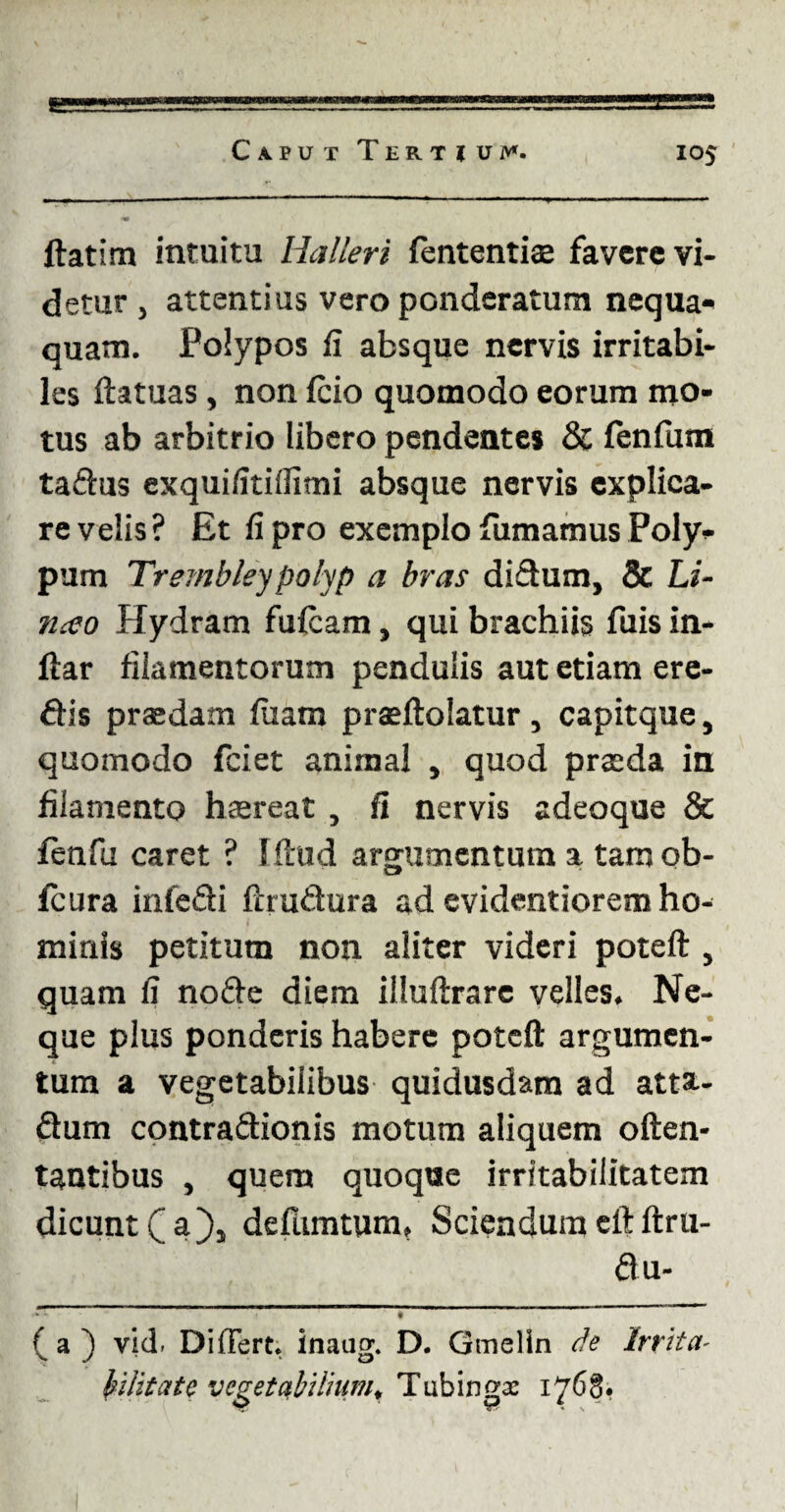 ---— -----——--—■- -- ftatim intuitu Halleri fententias favere vi¬ detur j attentius vero ponderatura nequa- quam. Polypos fi absque nervis irritabi¬ les ftatuas, non fcio quomodo eorum mo¬ tus ab arbitrio libero pendentes & fenfum tadus exquifitillimi absque nervis explica¬ re velis ? Et fi pro exemplo fumamus Poly¬ pum Trembleypolyp a bras didum, & Li- neco Hydram fufeam, qui brachiis fuis in- ftar filamentorum pendulis aut etiam ere¬ dis praedam fiiam prasftolatur , capitque, quomodo fciet animal , quod praeda in filamento haereat , fi nervis adeoque & fenfu caret ? Illud argumentum a tam ob- fcura infedi ftrudura ad evidentiorem ho¬ minis petitum non aliter videri poteft , quam fi node diem illuftrare velles. Ne¬ que plus ponderis habere poteft argumen¬ tum a vegetabilibus quidusdam ad attsu dum contradionis motum aliquem often- tantibus , quem quoqae irritabilitatem dicunt (_ a}5 defiimtum. Sciendum eft ftru- du- .*«*'- f ( a ) vid. Differt* inaug. D. Gmelln de Irrita- hlitate vegetabilium* Tubingas 1768*