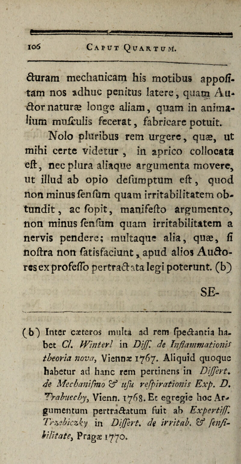 duram mechanicam his motibus appoff- tam nos adhuc penitus latere, quam Au* dornaturse longe aliam, quam in anima¬ lium mulculis fecerat, fabricare potuit. Nolo pluribus rem urgere, quae, ut mihi certe videtur , in aprico collocata eft, nec plura aliaque argumenta movere, ut illud ab opio defuroptum eft, quod non minus fenfum quam irritabilitatem ob¬ tundit , ac fopit, manifefto argumento, non minus lenfiim quam irritabilitatem a nervis pendere; raultaque alia, quas, fi noftra non fatisfaciunt, apud alios Audo- resex profefio pertractata legi poterunt, (b) S£- (b) Inter exteros multa ad rem fpe&antia ha¬ bet C/. Winterl in Dijf de Inflammationis tlaeoria nova, Viennx 1767. Aliquid quoque habetur ad hanc rem pertinens in Differt♦ de Mechanifmo & uju refpirationis Exp. D. 1Trahiecby, Vienn. 1768. Ec egregie hoc Ar¬ gumentum pertra&atum fuit ah Expertiff. Trzebiczky in Differt, de irritab, fenfi- bilitate, Pragx 1770.