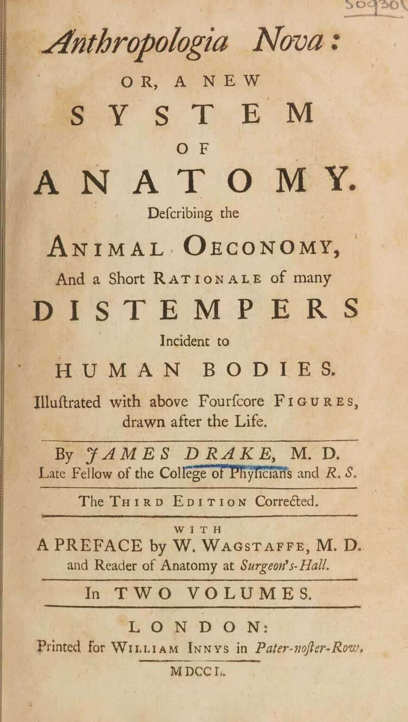 OR, A NEW SYsTEM ANATOMY. Defcribing the ANIMAL. OzconoMy, | And a Short RATIONALE of many moOoIiISTEMPERS e Incident to HUMAN BODIES [lluftrated with above Fourfcore Figures, drawn after the Life. By JAMES DRAKE, M. D. - Late Fellow of the College oF Pryiiciatts and R. S. The To1rpv EpitTion Correéted. WITH and Reader of Anatomy at Surgeon’s- Hall. In TWO VOLUMES. LONDON: Printed for Wittiam Innvs in Pater-noffer-Row, MDCCI..