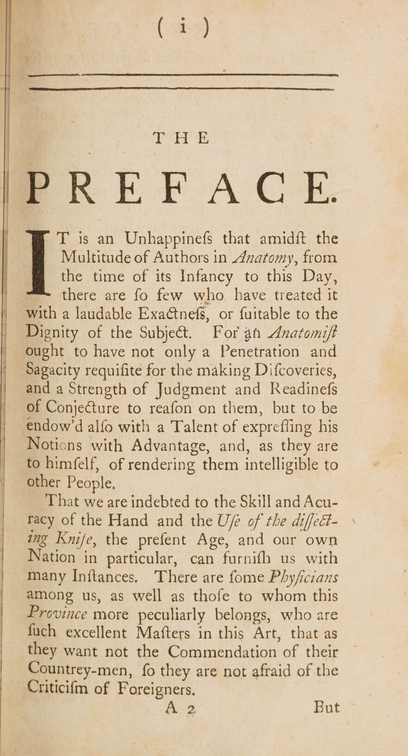 | ed S be | T is an Unhappinefs that amidft the Multitude of Authors in Anatomy, from the time of its Infancy to this Day, there are fo few who have treated it with a laudable Exaétnefs, or fuitable to the Dignity of the Subject. For an Anatomift ought to have not only a Penetration and Sagacity requifite for the making Difcoveries, and a Strength of Judgment and Readinefs of Conjecture to reafon on them, but to be endow’d alfo with a Talent of exprefling his Notions with Advantage, and, as they are to himfelf, of rendering them intelligible to other People, That we are indebted to the Skill and Acu- racy of the Hand and the Uf of the diffect- ing Knife, the prefent Age, and our own Nation in particular, can furnifh us with among us, as well as thofe to whom this Province more peculiarly belongs, who are fuch excellent Mafters in this Art, that as they want not the Commendation of their Countrey-men, fo they are not afraid of the Criticifm of Foreigners. 7