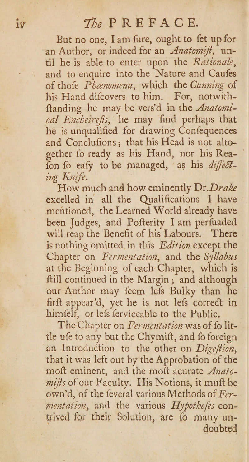 But no one, Iam fure, ought to fet up for an Author, or indeed for an Anatomift, un- til he is able to enter upon the Ratzonak, . and to enquire into the Nature and Caufes of thofe Phenomena, which the Cunning of his Hand difcovers to him. For, notwith- ftanding he may be vers’d in the Anatomi- cal Encheirefis, he may find perhaps that he is unqualified for drawing Confequences and Conclufions; that his Head is not alto- gether fo ready as his Hand, nor his Rea- © fon fo eafy to be managed, as his di/ect- ing Knife. How much and how eminently Dr.Drake excelled in all the Qualifications I have mentioned, the Learned World already have been Judges, and Pofterity Iam perfuaded will reap the Benefit of his Labours. There » is nothing omitted in this Edztzon except the Chapter on Fermentation, and the Syllabus at the Beginning of each Chapter, which is ftill continued in the Margin; and although our Author may feem lefs Bulky than he firft appear’d, yet he is not lefs correct in himfelf, or lefs ferviceable to the Public. The Chapter on Fermentation was of fo lit- tle ufe to any but the Chymift, and fo foreign that 1t was left out by the Approbation of the moft eminent, and the moft acurate Anafo- mifts of our Faculty. His Notions, it muft be own’d, of the feveral various Methods of Fer- mentatton, and the various Hypotbe/es con- triyed for their Solution, are fo many un- doubted