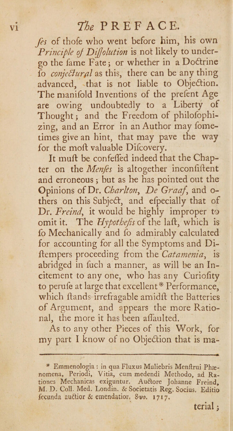 jes of thofe who went before him, his own Principle of Diffolution is not likely to under- go the fame Fate; or whether in a Doctrine {o conjectural as this, there can be any thing advanced, .that is not liable to Objection. The manifold Inventions of the prefent Age are owing undoubtedly to a Liberty of Thought; and the Freedom of philofophi- zing, and an Error in an Author may fome- times give an hint, that may pave the way for the moft valuable Difcovery. It muft be confeffed indeed that the Chap- ter on the Menjes is altogether inconfiftent and erroneous ; but as he has pointed out the Opinions of Dr. Charlton, De Graaf, and o- thers on this Subject, and efpecially that of Dr. Freind, it would be highly improper to omit it. The Hyfothe/fis of the laft, which is fo Mechanically and fo admirably calculated for accounting for all the Symptoms and Di- {tempers proceeding from the Catamenia, 1s abridged in fuch a manner, as will be an In- citement to any one, who has any Curiofity to perufe at large that excellent * Performance, which ftands irrefragable amidft the Batteries of Argument, and appears the more Ratio- nal, the more it has been affaulted. _ As to any other Pieces of this Work, for my part I know of no Objection that is ma- * Emmenologia : in qua Fluxus Muliebris Menftrui Phe- nomena, Periodi, Vitia, cum medendi Methodo, ad Ra- tiones Mechanicas exiguntur. Auétore Johanne Freind, M. D. Coll. Med. Londin. &amp; Societatis Reg. Socius. Editio fecunda auctior &amp; emendatior, 8v0. 1717. | ! G terial ;