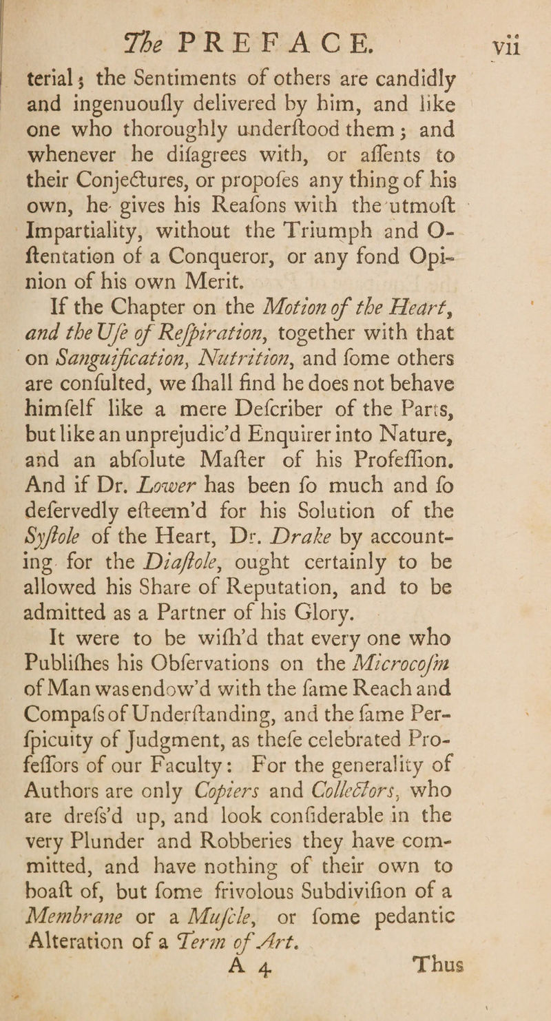 | terial; the Sentiments of others are candidly and ingenuoufly delivered by him, and like one who thoroughly underftood them; and whenever he difagrees with, or affents to their Conjectures, or propofes any thing of his own, he gives his Reafons with the utmoft » Impartiality, without the Triumph and O- ftentation of a Conqueror, or any fond Opi- nion of his own Merit. If the Chapter on the Motion of the Heart, and the U/e of Refpiration, together with that on Sanguification, Nutrition, and {ome others are confulted, we fhall find he does not behave himfelf like a mere Defcriber of the Paris, but like an unprejudic’d Enquirer into Nature, and an abfolute Mafter of his Profeffion. And if Dr. Zower has been fo much and fo defervedly efteem’d for his Solution of the Sy/tole of the Heart, Dr. Drake by account- ing for the Diaffole, ought certainly to be allowed his Share of Reputation, and to be admitted as a Partner of his Glory. It were to be wifh’d that every one who Publifhes his Obfervations on the Microco/im of Man wasendow’d with the fame Reach and Compas of Underftanding, and the fame Per- {picuity of Judgment, as thefe celebrated Pro- feffors of our Faculty: For the generality of Authors are only Copiers and Collectors, who are drefs'd up, and look confiderable in the very Plunder and Robberies they have com- mitted, and have nothing of their own to boaft of, but fome frivolous Subdivifion of a Membrane or a Mujfcle, or fome pedantic Alteration of a Term of Art. A 4 Thus