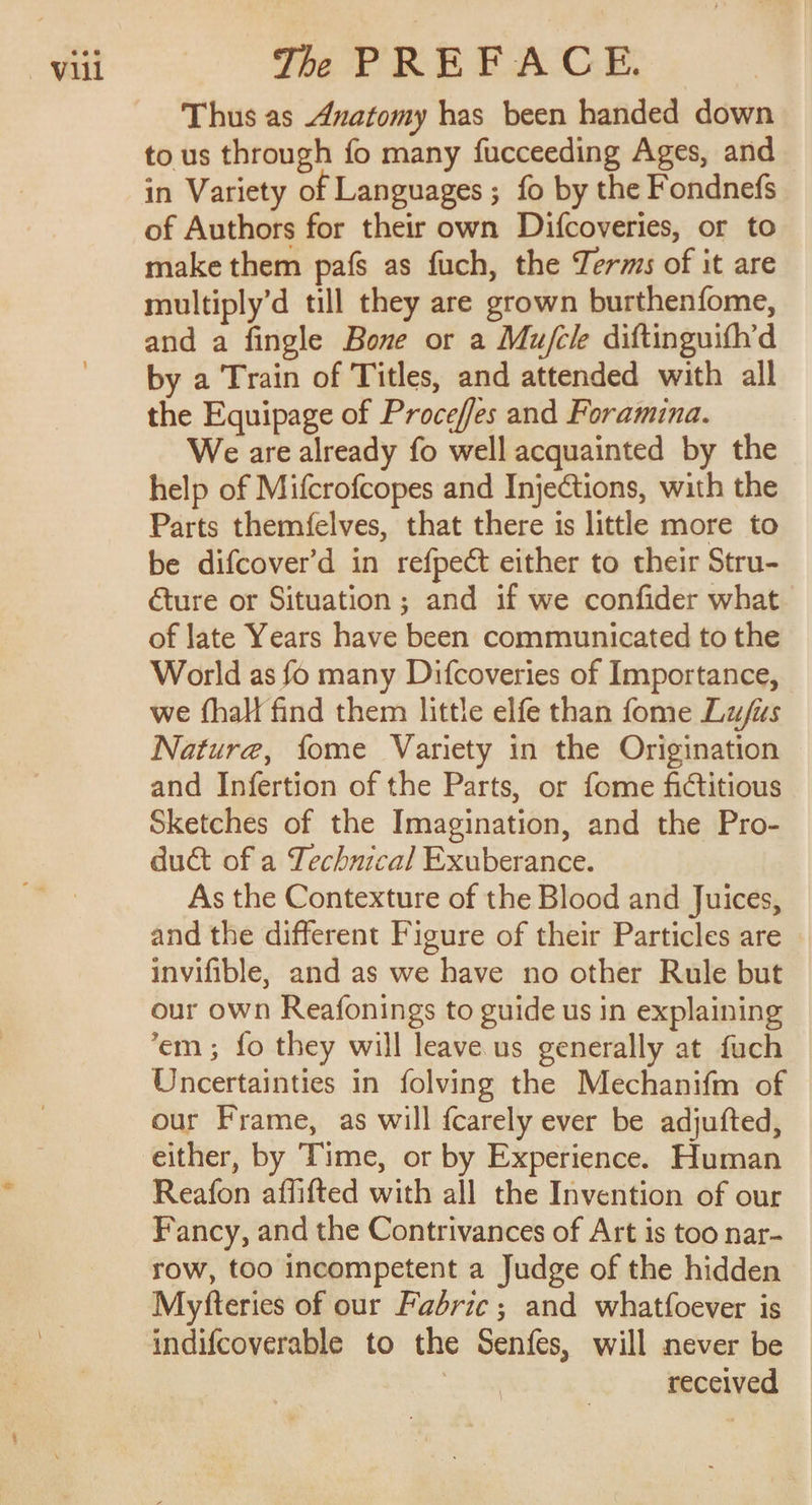 Thus as Anatomy has been handed down tous through fo many fucceeding Ages, and in Variety of Languages ; fo by the Fondnefs of Authors for their own Difcoveries, or to make them pafs as fuch, the Terms of it are multiply’d till they are grown burthenfome, and a fingle Bone or a Mu/ck diftinguifh’d by a Train of Titles, and attended with all the Equipage of Proceffes and Foramina. We are already fo well acquainted by the help of Mifcrofcopes and Injections, with the Parts themfelves, that there is little more to be difcover’d in refpect either to their Stru- éture or Situation ; and if we confider what of late Years have been communicated to the World as fo many Difcoveries of Importance, we fhall find them little elfe than fome Luis Nature, fome Variety in the Origination and Infertion of the Parts, or fome fictitious Sketches of the Imagination, and the Pro- duct of a Technical Exuberance. As the Contexture of the Blood and Juices, and the different Figure of their Particles are | invifible, and as we have no other Rule but our own Reafonings to guide us in explaining em; fo they will leave us generally at fuch Uncertainties in folving the Mechanifm of our Frame, as will {carely ever be adjufted, either, by Time, or by Experience. Human Reafon affifted with all the Invention of our Fancy, and the Contrivances of Art is too nar- row, too incompetent a Judge of the hidden Myfteries of our Fabric; and whatfoever is received