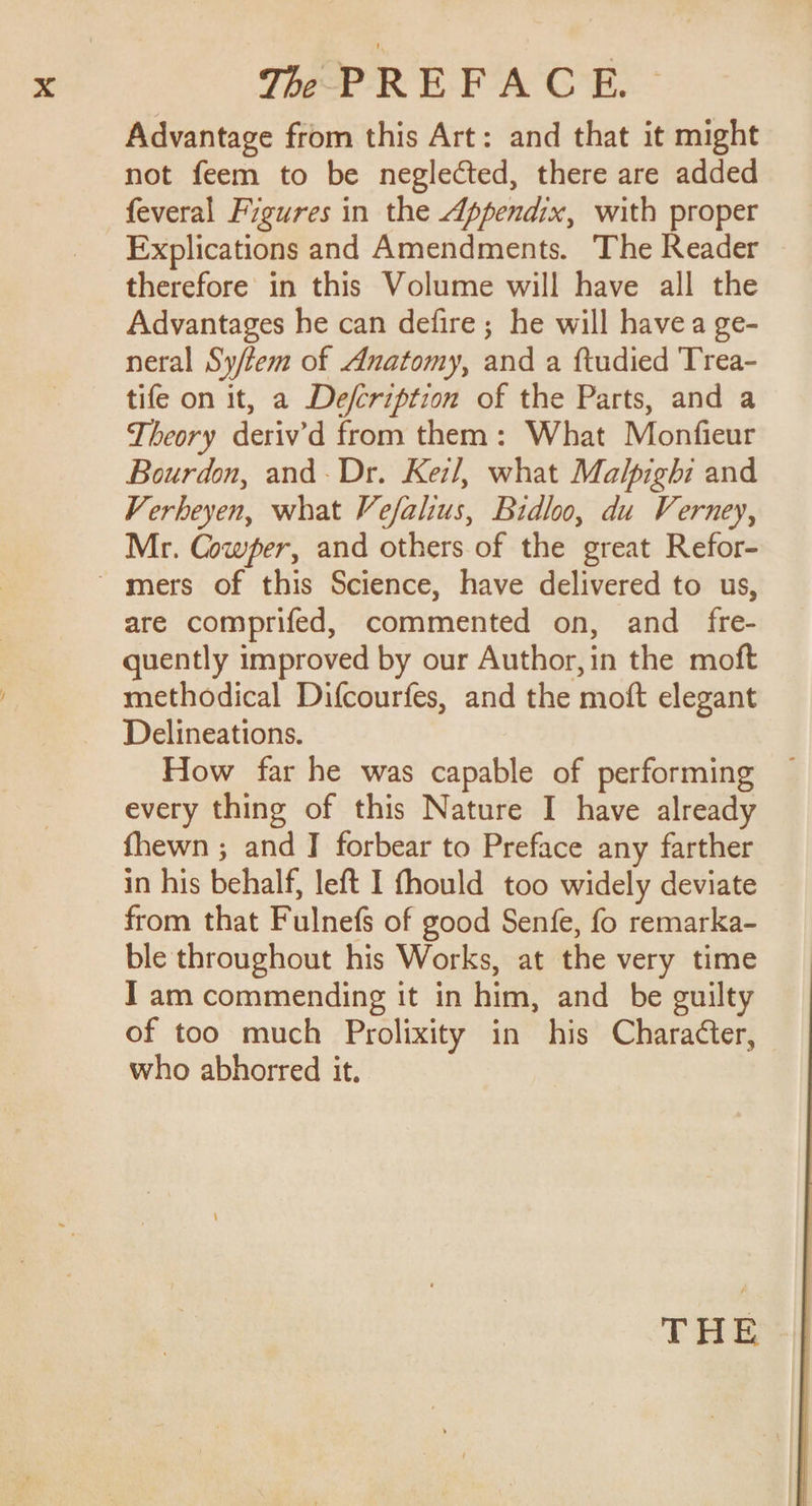 Advantage from this Art: and that it might not feem to be neglected, there are added feveral Figures in the Appendix, with proper Explications and Amendments. The Reader therefore in this Volume will have all the Advantages he can defire; he will havea ge- neral Sy/tem of Anatomy, and a ftudied Trea- tife on it, a De/cription of the Parts, and a Theory deriv’d from them: What Monfieur Bourdon, and. Dr. Keil, what Malpighi and Verheyen, what Vefalius, Bidloo, du Verney, Mr. Cowfer, and others of the great Refor- ~ mers of this Science, have delivered to us, are comprifed, commented on, and fre- quently improved by our Author, in the moft methodical Difcourfes, and the moft elegant Delineations. How far he was capable of performing every thing of this Nature I have already fhewn ; and J forbear to Preface any farther in his behalf, left I fhould too widely deviate from that Fulnefs of good Senfe, fo remarka- ble throughout his Works, at the very time I am commending it in him, and be guilty of too much Prolixity in his Character, who abhorred it. THE