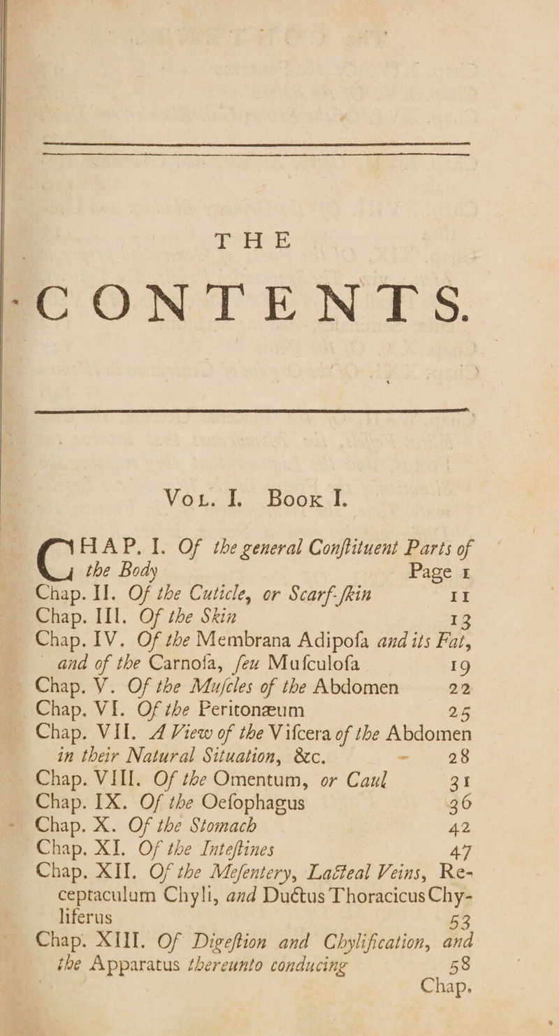 6 Sas a -CONTENTS. Vou. b Book. AAP. I. Of the general Conftituent Parts of the Body Page 1 Chap. I]. Of the Cuticle, or Scarf-frin II Chap. II]. Of the Skin ie Chap. IV. Of the Membrana Adipofa and its Fat, and of the Carnofa, few Mufculofa 1g , Chap. VI. Of the Peritoneum 25 Chap. VIL. 4 View of the Vifcera of the Abdomen in their Natural Situation, &amp;c. - 28 Chap. VIII. Of the Omentum, or Caul 31 Chap. IX. Of the Oefophagus 36 Chap. X. Of the Stomach 42 Chap. XI. Of the Inteftines 47 Chap. XII. Of the Mefentery, Lagteal Veins, Re- ceptaculum Chyli, avd Duétus Thoracicus 2 liferus Chap. XIII. Of Digeftion and Chylification, 5 the Apparatus thereunto conducing 58