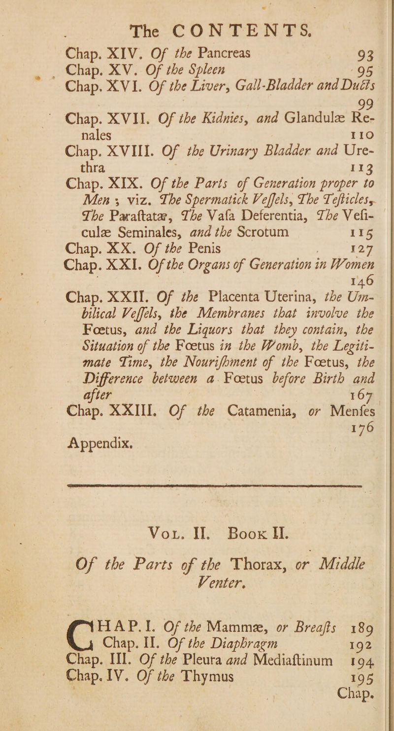 Chap. XIV. Of tbe Pancreas : 3 _ Chap. XV. Of the Spleen | Chap. XVI. Of the Liver, Gall-Bladder and Duh 99 Chap. XVII. Of the Kidnies, and Glandule Re- nales 110 Chap. XVIII. Of the Urinary Bladder and Ure- thra 113 Chap. XIX. Of the Parts of Generation proper to Men 5 viz. The Spermatick Veffels, The Tefticless. culz Seminales, and the Scrotum 115 Chap. XX. Of the Penis , 127 Chap. XXI. Of the Organs of Generation in Women 146 Chap. XXII. Of the Placenta Uterina, the Um- bilical Veffels, the Membranes that involve the Foetus, aud the Liquors that they contain, the Situation of the Foetus in the Womb, the Legiti- mate Time, the Nourifbiment of the Foetus, the Difference between a. Foetus before Birth and after 167 Chap. XXIII. Of the Catamenia, or Menfes 176 Appendix. Vor. I. Boox Il. Of the Parts of the Thorax, or Middle | Venter. HAP.I. Of the Mammz, or Breafts 189 | Chap. II. Of the Diaphragm 192 Chap. tl, Of the Pleura and Mediaftinum 194 Chap. IV. Of the Thymus 195