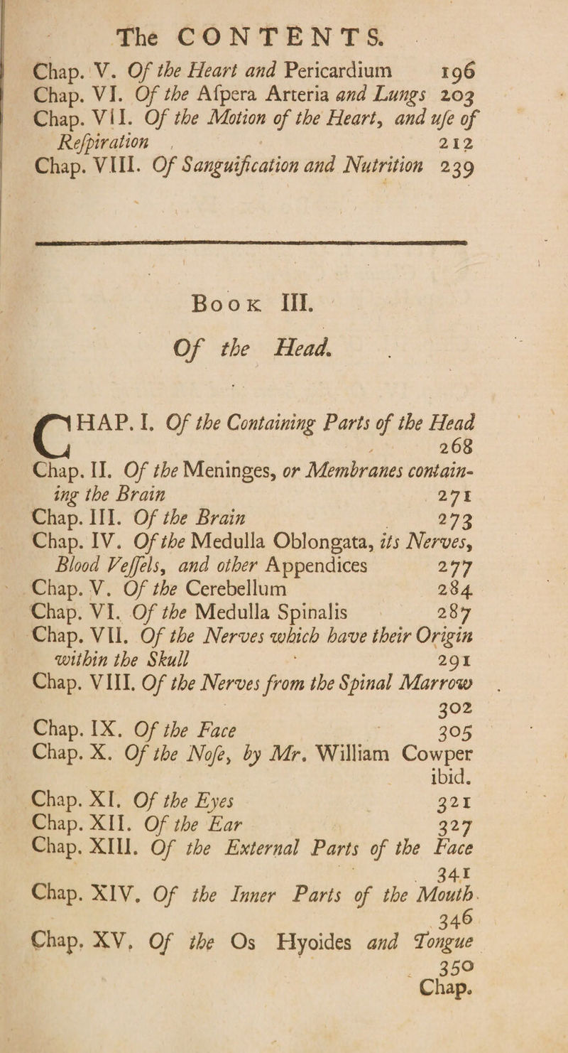 Chap. 'V. Of the Heart and Pericardium 196 Chap. VI. Of the Afpera Arteria and Lungs 203 Chap. VII. Of the Motion of the Heart, and ufe of Refpiration 212 Chap. VIII. Of Sanguification and Nutrition 2 39 Boox III. Of the Head. HAP. I. Of the Containing Parts of the Head 268 Chap. II. Of the Meninges, or Minbrone contain- ing the Brain 27% Chap. III. Of the Brain 273 Chap. IV. Of the Medulla Oblongata, its Nerves, Blood Veffels, and other Appendices ao Chap. V. Of the Cerebellum 284. Chap. VI. Of the Medulla Spinalis 287 Chap. VII. Of the Nerves which have their Origin within the Skull 291 Chap. VIII. Of the Nerves from the Spinal Marrow 302 Chap. IX. Of the Face 305 Chap. X. Of the Nofe, by Mr. William Cowper ibid. Chap. XI. Of the Eyes | BO Chap. XII. Of the Ear 327 Chap. XIII. Of the External Parts of the oy Chap. XIV. Of the Inner Parts of the Mouth. | 346 Chap, XV, Of the Os Hyoides and Tongue eg