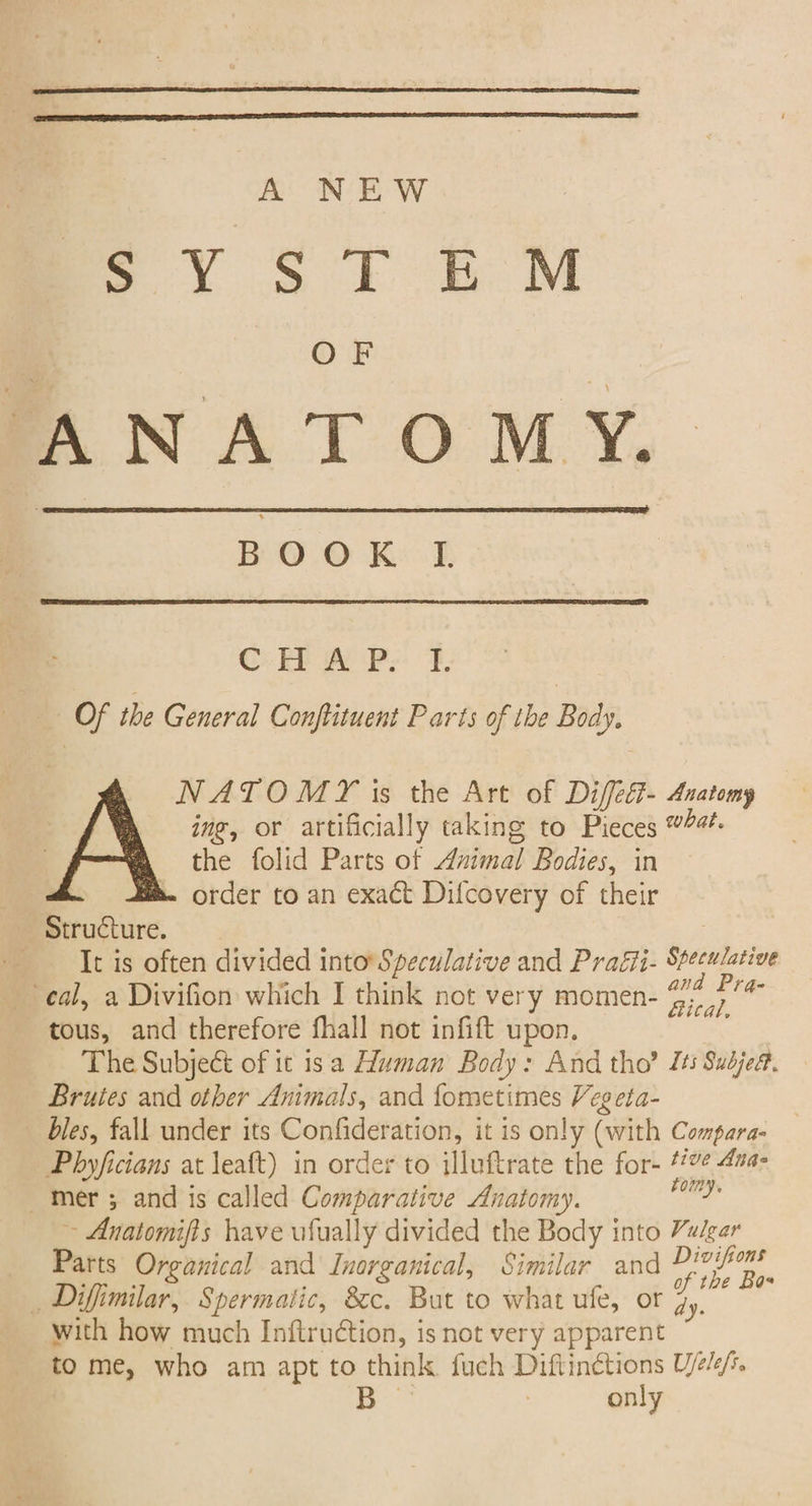 A NEW SYSTEM ANATOMY. BOOK q; Of the General Conftituent Parts of the Body. NATOMY is the Art of Difed- Anatomy ing, or artificially taking to Pieces #4. the folid Parts of Animal Bodies, in order to an exact Difcovery of their Structure. It is often divided into Speculative and Pratii- Speculative eal, a Divifion which I think not very momen- 27 as tous, and therefore fhall not infift upon. The Subject of it isa Human Body: And tho? Its Sudjea. Bruies and other Animals, and fometimes Veg eta- bles, fall under its Confideration, it is only (with Compara- Phyficians at leaft) in order to illuftrate the for- 447 4ua- mer ; and is called Comparative Anatomy. bc ~ Anatomifts have ufually divided the Body into Vulgar Parts Organical and Inorganical, Similar and Pe oe, , Diffimilar, Spermatic, 8c. But to what ufe, or 4 with how much Inftruétion, is not very apparent to me, who am apt to think fuch sapiroet Ujelefte only