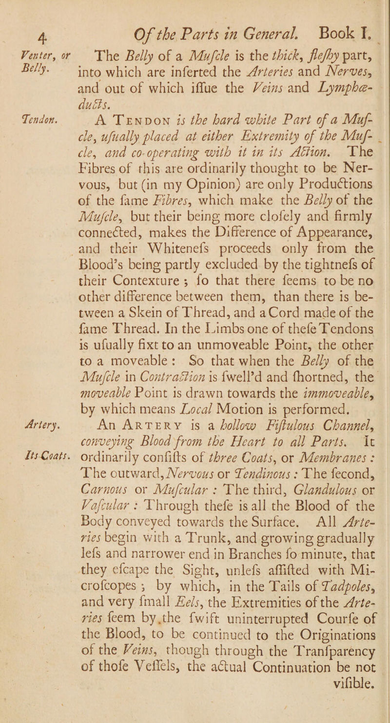 Venter, or Belly. Tendon. Of the Parts in General. Book ¥. The Belly of a Mu/cle is the thick, fle/by part, into which are inferted the Arteries and Nerves, and out of which iffue the Veins and Lymphe- ducts. A Tenvon is the bard white Part of a Muf- cle, ufually placed at either Extremity of the Muf- . cle, and co-operating with it in its Afton, The Fibres of this are ordinarily thought to be Ner- vous, but (in my Opinion) are only Productions of the fame Fibres, which make the Belly of the Mujcle, but their being more clofely and firmly connected, makes the Difference of Appearance, Artery. LisCoats. Blood’s being partly excluded. by the tightnefs of their Contexture ; fo that there feems to be no other difference between them, than there is be- tween a Skein of Thread, and aCord made of the fame Thread. In the Limbs one of thefe Tendons is ufually fixt toan unmoveable Point, the other to a moveable: So that when the Belly of the Mujcle in Contraétion is {well’d and fhortned, the moveable Point 1s drawn towards the immoveable, by which means Local Motion is performed. An ARTERY 1s a hollow Fijftulous Channel, conveying Blood from the Heart to all Parts. It ordinarily confifts of three Coats, or Membranes : The outward, Nervous or Tendinous : The fecond, Carnous or Mufcular : The third, Glandulous or Va/fcular : Through thefe is all the Blood of the Body conveyed towards the Surface. All Arie- ries begin with a Trunk, and growing gradually Jefs and narrower end in Branches fo minute, that and very {mall Eels, the Extremities of the 4rte- vies feem by,the fwift uninterrupted Courfe of the Blood, to be continued to the Originations of the Veins, though through the Tranfparency of thofe Veffels, the actual Continuation be not vifible.