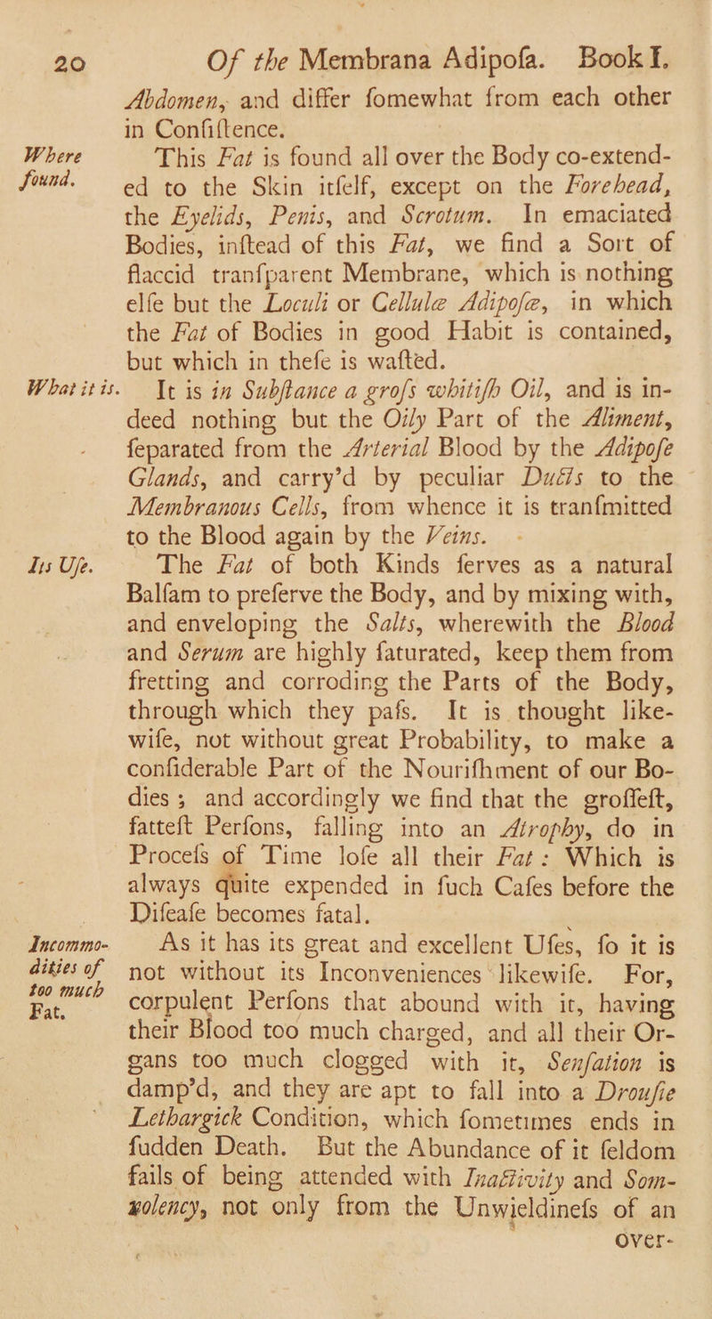 Where Sound. What itis. 1s Uje. Incommo- ities of too much Fat. Abdomen, and differ fomewhat from each other in Confiftence. | This Fat is found all over the Body co-extend- ed to the Skin itfelf, except on the Forehead, the Eyelids, Penis, and Scrotum. In emaciated Bodies, inftead of this Fat, we find a Sort of flaccid tranfparent Membrane, which is nothing elfe but the Loculi or Cellule Adipofe, in which the Fat of Bodies in good Habit is contained, but which in thefe is wafted. It is in Subftance a grofs whitifo Oil, and is in- deed nothing but the Oily Part of the Aliment, feparated from the Arterial Blood by the Adipofe Glands, and carry’d by peculiar Duwé7s to the Membranous Cells, from whence it is tranfmitted to the Blood again by the Veins. The Fat of both Kinds ferves as a natural Balfam to preferve the Body, and by mixing with, and enveloping the Salts, wherewith the Blood and Serum are highly faturated, keep them from fretting and corroding the Parts of the Body, through which they pafs. It is thought like- wife, not without great Probability, to make a confiderable Part of the Nourifhment of our Bo- dies ; and accordingly we find that the groffeft, fatteft Perfons, falling into an Atrophy, do in Procefs of Time lofe all their Fat: Which is always quite expended in fuch Cafes before the Difeafe becomes fatal. ' As it has its great and excellent Ufes, fo it is not without its Inconveniences ‘likewife. For, corpulent Perfons that abound with it, having their Blood too much charged, and all their Or- gans too much clogged with it, Senfation is damp’d, and they are apt to fall into a Drou/ie Lethargick Condition, which fometimes ends in fudden Death. But the Abundance of it feldom fails of being attended with Tnafiivity and Som- wolency, not only from the Unwieldinefs of an Over-