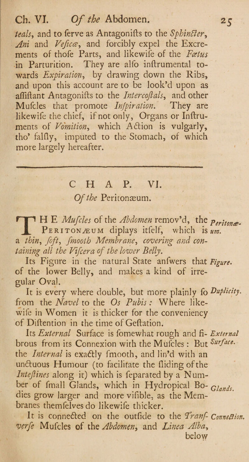 teals, and to ferve as Antagonifts to the Sphinéfer, Ani and Vefice, and forcibly expel the Excre- ments of thofe Parts, and likewife of the Fetus in Parturition. They are alfo inftrumental to- wards Expiration, by drawing down the Ribs, and upon this account are to be look’d upon as affiftant Antagonifts to the Intercoftals, and other Mufcles that promote JIn/piration. They are likewife the chief, if not only, Organs or Inftru- ments of Vomition, which Action is vulgarly, tho’ falfly, imputed to the Stomach, of which more largely hereafter. Cuba Pees se Mal. Of the Peritonzeum. HE Mu/fcles of the Abdomen remov’d, the pyrsone- PERITON#uUM diplays itfelf, which 1s em. a thin, foft, fmooth Membrane, covering and con- taining all the Vifcera of the lower Belly. Its Figure in the natural State anfwers that Figure. of the lower Belly, and makes a kind of irre- gular Oval. It is every where double, but more plainly fo Dzpéicity. from the Navel to the Os Pubis: Where like- wife in Women it is thicker for the conveniency of Diftention in the time of Geftation. Its External Surface is fomewhat rough and fi- External brous from its Connexion with the Mufcles: But 5#%/2ce. the Internal is exa€tly fmooth, and lin’d with an unctuous Humour (to facilitate the fliding of the Inteflines along it) which is feparated by a Num- ber of fmall Glands, which in Hydropical Bo- g),,., dies grow larger and more vifible, as the Mem- branes themfelves do likewife thicker. It is connected on the outfide to the Zranf- Connefisn. verfe Mufcles of the Abdomen, and Linea oR clow