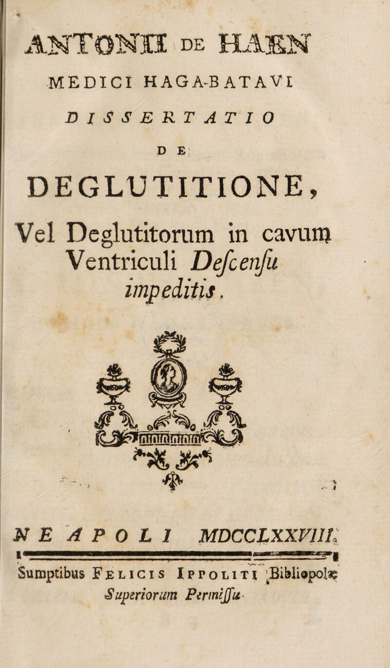 ANTONII de HA3EN MEDICI HAGA-BATAVI DISSERTATIO D E; DEGLUTITIONE, Vel Deglutitorum in cavum Ventriculi Defcenfu impeditis, ao Ar E A P 0 L I MDCCLXXVlll; ' • ■ •«>*» • Sumptibus Felicis Ippoliti 'Bibliopola Superiorum Pemijfu