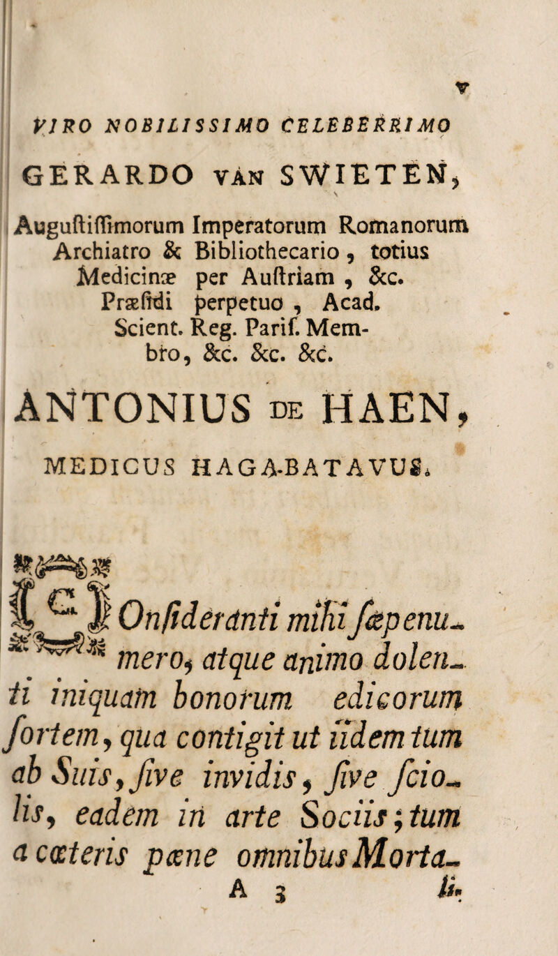 VIRO NOBILISSIMO CELEBERRIMO GERARDO vAn SWIETEN, V AuguftifTmiorurn Imperatorum Romanorum Archiatro & Bibliothecario , totius Medicinae per Auftriam , &c. Praelrdi perpetuo , Acad. Scient. Reg. Parif. Mem¬ bro, &c. &c. &c. ANTONIUS de HAEN, MEDICUS HAGA-BATAVUS. . ^ # uniiaeranti mitiijapertu. mero, atque animo dolen. ti iniquam bonorum edieorum fortem, qua contigit ut udem tum ab Suis, five invidis, five fcio- hs, eadem in arte Sociis;tum acceteris pane omnibusMorta- A 3 ii’