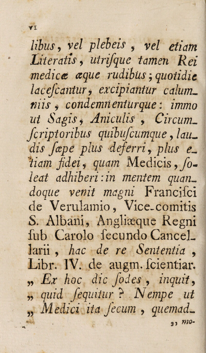 libus, vel plebeis , vel etiam Literatis, utrifque tamen Rei medices ceque rudibus; quotidie lacefcaritur, excipiantur calum¬ niis , condemnenturque: immo ut Sagis j Aniculis , Circum_ fcriptoribus qiiibufcumque, lau¬ dis /cepe plus *deferri, plus e- diam fidei, quam Medicis ,fo- ieat adhiberi :in mentem quan¬ doque venit magni Francifci de Verulamio, Vice-comitis S. Albani, Anglkeque Regni fub Carolo fecundo Cancel¬ larii , hac de re Sententia , Libr. IV. de augm. fcientiar. „ Ex hoc dic fodes , inquit, „ quid /equitur ? . Nempe ut „ Medici ita fecum , quemad-