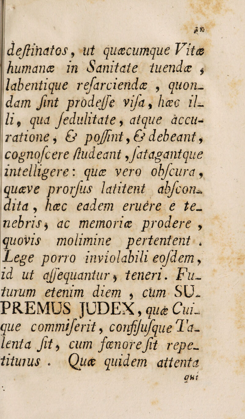 ' jS& I >. dejihatos, ut quacumque Vita humana in Sanitate tuenda $ llabentique refarcienda , quon¬ dam fint prodejfe vifa, hac il¬ li 9 qua jedulitate y atque accu¬ ratione , & pojint, <& debeant y cognofcere (ludeant 9fat agant que intelligere: qua vero obfcura, prorfus latitent abfconu dita, hac eadem eruere e te¬ nebris y ac memoria prodere , quovis molimine pertentent , Lege porro inviolabili eofdem, id ut ajjequantury teneri. Fu¬ turum etenim diem , chm SU¬ PREMUS JUDEX, Cui¬ que commijerity conjijufque Ta¬ lenta Jit j a/777 fanor e Jit repe¬ titurus . Q&# quidem attenta aut