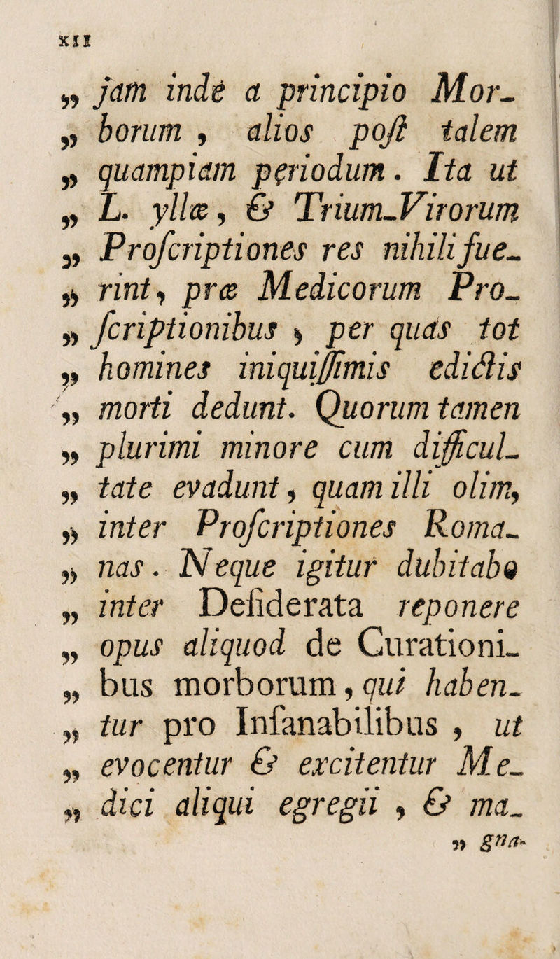 „ jam inde a principio Mor- „ borum , alios poji talem „ quampiam periodum. Ita ut „ L. yllw, 6* Trium-Virorum 3, Profcriptiones res nihili fue- rint, pns Medicorum Pro- » fcriptionihus » per quds tot homines iniqui fimis edidis „ morti dedunt. Quorum tamen plurimi minore cum dijfcuL „ tate evadunt, quam illi olim, zVi/^r Profcriptiones Roma- ,■> nas. IV eque igitur dubitabo „ zzz/ez* Deiiderata reponere „ opus aliquod de Curationi- „ bus morborum, <71// haben. „ /zzr pro Infanabilibus , z/2 ,, evocentur & excitentur Me- „ dzcz aliqui egregii , zzzdL ,» gTltt.