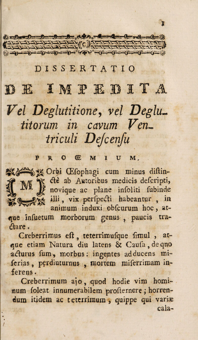 ^ssAxssasssssasss&vrr WSSSSsssss^SKssssrft It^s^s^^a&ss-ssasasU^sessrsssssssssssssjrif % T^er= .--Kf>-<iP—&^v£ DISSERTATIO BI IMI1BITA FW Deglutitione, vel Deglu- titorum in cavum Ven¬ triculi Dejcenfu PROOEMIUM, Orbi CEfophagi cum minus diftin- de ab Autoribus medicis defcripti, novique ac plane infoliti fubinde illi, vix perfpedi habeantur 9 in animum induxi obfcurum hoc, at¬ que infuetum morborum genus ? paucis tra- dare • Creberrimus eft, teterrimufque iimul , at¬ que etiam Natura diu latens & Caufa,deqno adurus fum, morbus; ingentes adducens mi- ferias, perdiuturnus , mortem miferrimam in¬ ferens . Creberrimum ajo, quod hodie vim homi¬ num foleat innumerabilem profternere ; horren¬ dum itidem ac teterrimura , quippe qui varias cala- M !