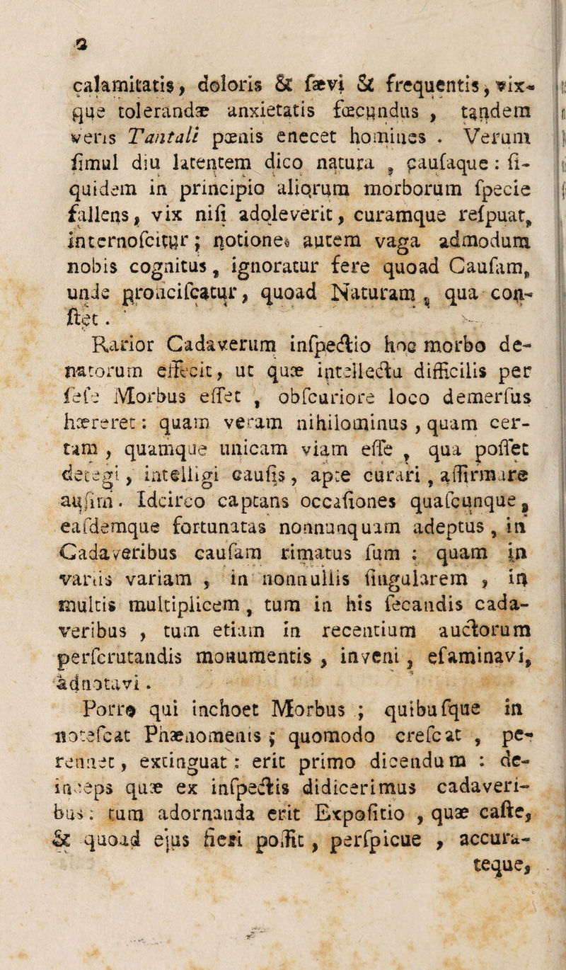 a calamitatis, doloris & faevi & frequentis, vix- que tolerandae anxietatis fecundus , tandem vens Tantali poenis enecet homines . Veram fimul dm latentem dico natura ? paufaque : li¬ qui dem in principio aliqrura morborum fpecie fallens, vix nili adoleverit, curamque reipuat, internofcityr • notiones autem vaga admodum nobis cognitus t ignoratur fere quoad Gaufam,, unde proucifcatur, quoad Naturam , qua coti- ftet. _ ; >-; Rador Cadaverum infpecflio hoc morbo de- natorum effecit, ut quce intdkftu difficilis per fefe Morbus effet , obfcariore loco demerfus haereret; quam veram nihilominus , quam cer¬ tam , quamque unicam viam effe t qua poffec detegi, inteiligi caulis, apte curari ? affirmare aufim. Idcirco captans occafiones quafcunque # eafdemque fortunatas nonnuaquam adeptus , in Cadaveribus caufam rimatus fum ; quam in vanis variam , in nonnullis lingularem , in multis multiplicem , tum in his fecandis cada¬ veribus , tum etiam in recentium auctorum perfcrutandis monumentis , in veni, efaminavi, adnotavi. Porro qui inchoet Morbus ; quibufque in notefeat Phaenomenis ; quomodo crefcat , pe¬ rennet, exciaguat: erit primo dicendum : de¬ inceps quae ex infpedtis didicerimus cadaveri¬ bus : cum adornanda erit Expolitio , quae cafte, & quoad ejus fieri poific , perfpicue , accura- teque.