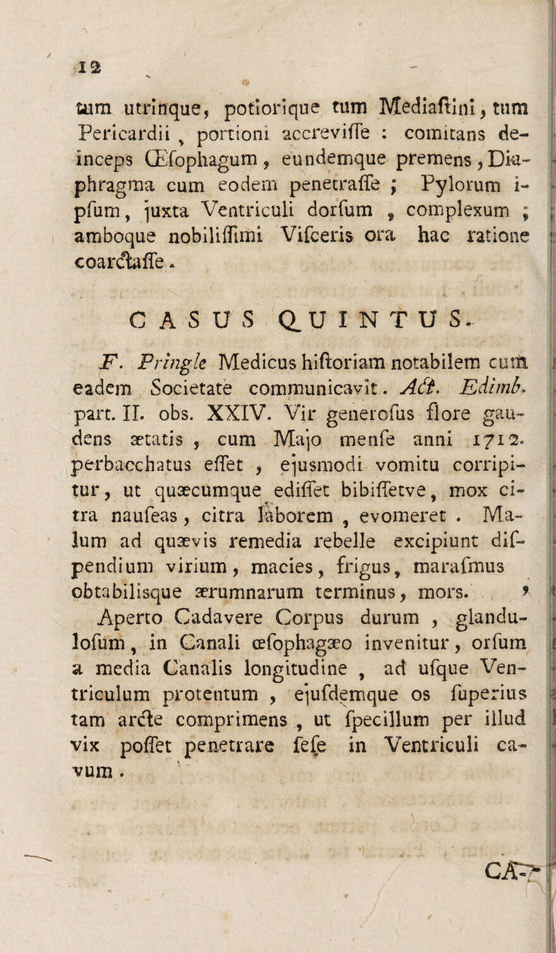 IS sum utrlnque, potiorique tum Mediaftini , tum Pericardii , portioni accrevifle ; comitans de¬ inceps (Efophagum , eundemque premens, Dk~ ■ phragma cum eodem penetralfe \ Pylorum i- pfum, ]uxta Ventriculi dorfum , complexum ; ;; amboque nobiliflimi Vifceris ora hac ratione coarctaffe - ' -■ - ■- . - V; . : •>, • , : CASUS Q.U I N T U S. F. Pringle Medicus hiftoriam notabilem cum eadem Societate communicavit. Adi. Edlmb. I, part. II. obs. XXIV. Vir generofus flore gau¬ dens aetatis , cum Majo menfe anni 1712. perbacchatus effet , ejusmodi vomitu corripi¬ tur, ut quaecumque ediffet bibifletve, mox ci¬ tra naufeas , citra laborem , evomeret . Ma¬ lum ad quaevis remedia rebelle excipiunt dif- pendium virium, macies, frigus, marafmus obtabilisque aerumnarum terminus, mors. * Aperto Cadavere Corpus durum , glandu- lofum, in Canali cefophagaeo invenitur, orfum a media Canalis longitudine , ad ufque Ven¬ triculum protentum , ejufdemque os fuperius tam anfte comprimens , ut fpecillum per illud vix pollet penetrare fefe in Ventriculi ca¬ vum . s t *