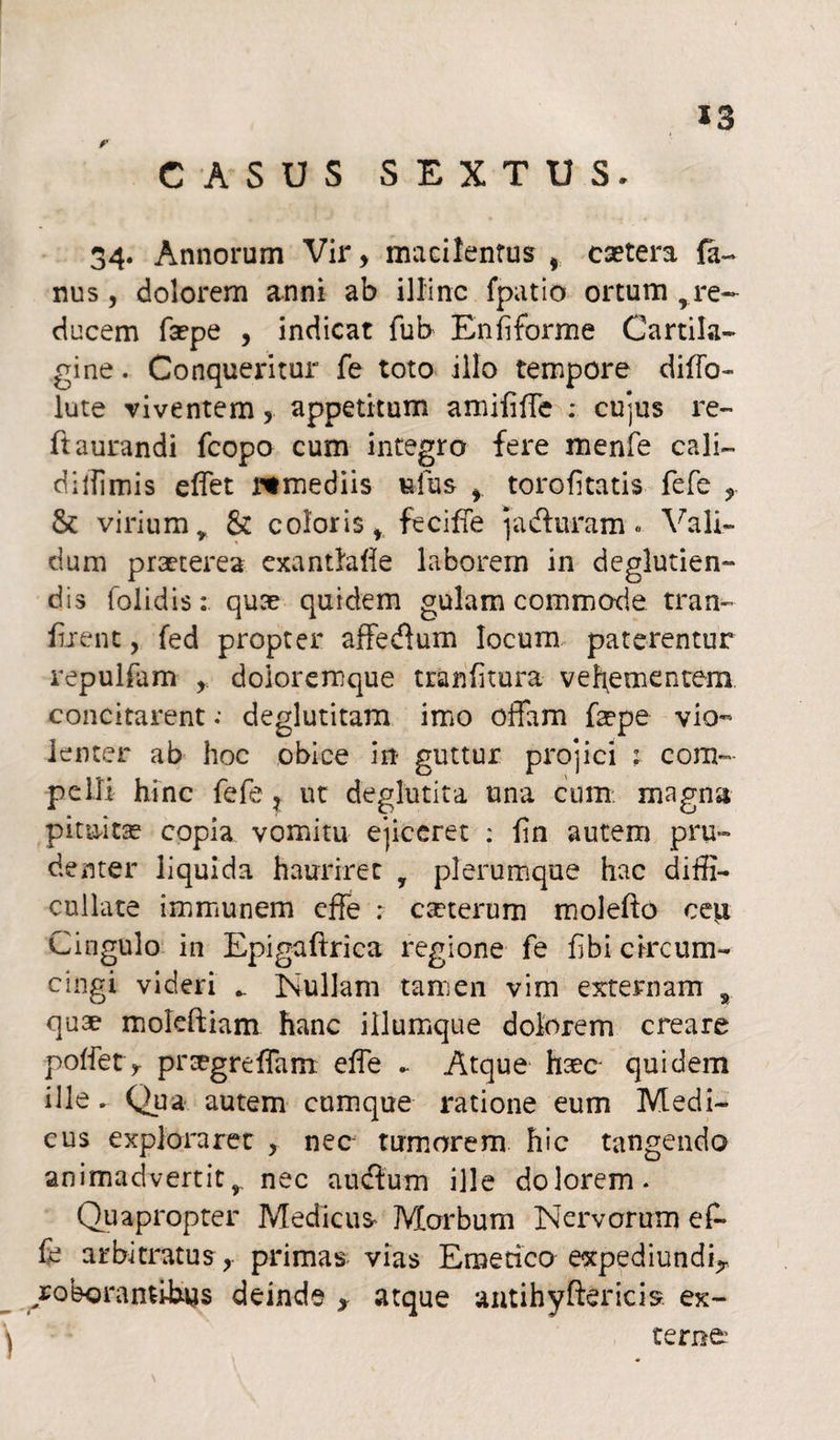 CASUS SEXTUS. 34. Annorum Vir, macilentus , caetera fa- nus, dolorem anni ab illinc fpatio ortum rre¬ ducem fa?pe , indicat fub Enfiforme Cartila¬ gine. Conquei*itur fe toto illo tempore diflo- lute viventem, appetitum amififle : cujus re- ftaurandi fcopo cum integro fere menfe cali- diiiimis eflet rtmediis ufus f torofltatis fefe & virium y & coloris, fecifle j a duram« Vali¬ dum praeterea exantla fle laborem in deglutien- dis (olidis:, quae quidem gulam commade tran- iirent, fed propter affedum locum paterentur repulfam doioremque tranfltura vehementem, concitarent; deglutitam imo offam faepe vio¬ lenter ab hoc obice in guttur projici : com¬ pelli hinc fefe ? ut deglutita una cum magna pituitas copia vomitu ejiceret : fln autem pru¬ denter liquida hauriret y plerumque hac difli- cullate immunem effe : ceterum molefto ceti Cingulo in Epigaftrica regione fe flbi circum¬ cingi videri Nullam tamen vim externam s quae moleftiam hanc illumque dolorem creare poflet> pr^greffam efle ► Atque haec- quidem ille ► Qua autem cumque ratione eum Medi¬ cus exploraret , nec tumorem hic tangendo animadvertit, nec audum ille dolorem. Quapropter Medicus Morbum Nervorum ef¬ fe arbitratus y primas vias Emetico expediundLr /oboranti-hys deinde , atque antihyftericis ex¬ terne