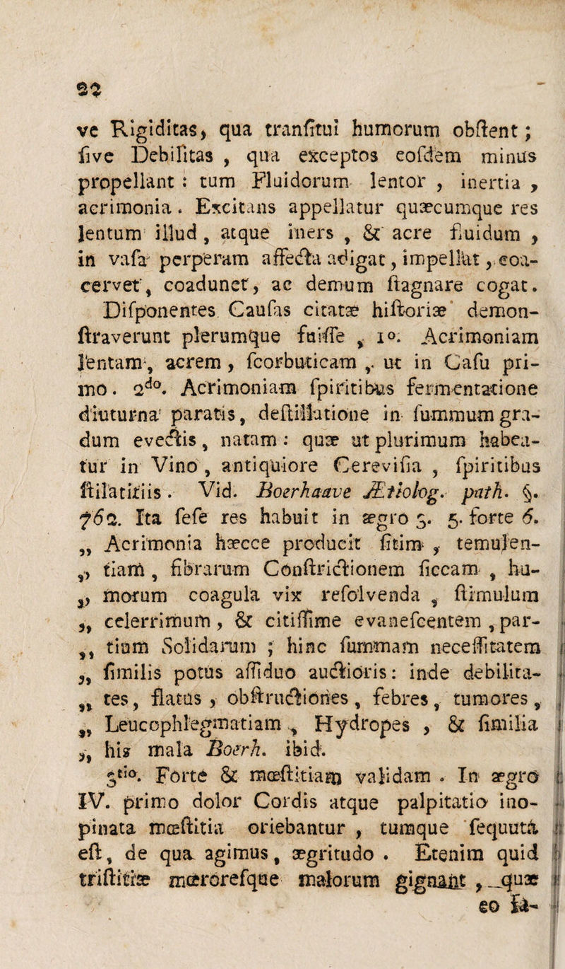 ve Rigiditas, qua tranfitui humorum obftent; five Debilitas , qua exceptos eofdem minus propellant : tum Fluidorum lentor , inertia , acrimonia. Excitans appellatur quaecumque res lentum illud , atque iners , &' acre fluidum , in vafa perperam affecfla adigat, impelliu , coa¬ cervet', coadunet, ac demum ftagnare cogat. Difponentes Caufas citatae hiftoriae demon- Araverunt plerumque faifle , io. Acrimoniam 1‘entanr, acrem , fcorburicam ut in Cafu pri¬ mo. ado. Acrimoniam fp i ritibus fermentati one diuturna paratis, deftilfutione in fummumgra¬ dum evediis, natam : quae ut plurimum habea¬ tur in Vino , antiquiore Cerevifia , fpiritibus fiilatitiis. Vid. Boerhaave JEtiohg. pnth. §. ?<5a. Ita fefe res habuit in aegros- 5. forte 6, „ Acrimonia haecce producit fitim- , temulen- ,, tiam , fibrarum Conftriclionem ficcam , hu- 3, morum coagula vix refoivenda , {limulum 3, celerrimum, & citiffime evanefcentem , par- tiom Solidarum ; hinc fummam neceiTi ratem i; „ fimilis potus affiduo audlioris: inde debilita- n tes, flatas, obftrucflones, febres, tumores, , ,, Leucophlegmatiam ^ Hydropes , & fimi lia 1 ,, hi2 mala Botrh. ibid. jdo. Forte & moefikiajn validam . In aegro f: IV. primo dolor Cordis atque palpitatio i no- - pinata malitia oriebantur , tumque fequutk 1 efl, de qua. agimus, aegritudo . Etenim quid : triftitise mcrorefque malorum gigna&t ,-qux f