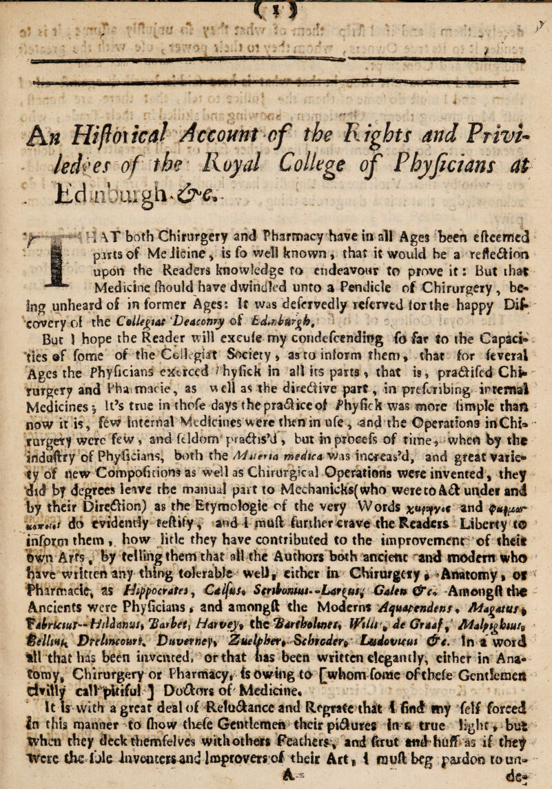 Bin Hi ft di tea/ Account of the Rights and Privi¬ leges of the Royal College of Phyficians at lid aibuigh*dMV- HAT both Ghirurgery and Pharmacy have in all Ages been efteemed 1 parts of Meiicine, is fa well known, that it would he a reflection upon the Readers knowledge to endeavour to prove it: But that Medicine (hould have dwindled unto a Pendicle of Chirurgery , be* ing unheard of in former Agess It was defcrvedly refemd for the- happy Dif» covery of the ColUgw Deaconry of £d.nlmght But \ hope the Reader will exeufe my condefcendiOg to far to the Capaci¬ ties of fome of the Cellegiaft Society , as to inform them, that for feveral Ages the Phyficians ext reed ^ hyfiek in all its parts % that is, pradlifed Chi- rurgery and Phavmacie, as \* ell as the diredive part, in prefenbing internal Medicines* it’s true inthefe days-thepra&iceof Phyfick was more fimple than now it is 9 few internal Medicines were then in ufe, and the Operations irtChi* ‘ rurgety were few, and fddom practis’d , but inptbeefs of time, when by the Induftry of Phyficians, both the Mitefta medteavsts increas’d, and great varie¬ ty of new Compofacions as well as Chirtirgical Operations were invented, they did b| degrees leave the manual part to Mecbamcks(who were to A& under and by their Dircdlion) as the Etymologic of the very Wordsat1d $*%***' mw.tf do evidently tefUfy, and i mud funher crave the Readers Liberty to inform them , how litle they have contributed to the improvement of theit own Arts , by telling them that ail the Authors both ancient and nw^dem who have written any thing tolerable-welly either in Chirurgery » Anatomy, of ( Pharmacia, as ffoppoetatej , Cdifus* Smbonwi* Galen Among!! tho Ancients were Phyficians * and among ft the Moderns Aqtswendenr ♦ AAagatus, VdbrUtuT— HtlHafiusy Bar bet t Harvey* the Bar (holme fy WilU ^de Gtaaff Adalpigbiut* ileltiHk Dnltncotith Duvet tie fy Zuetfber*Schfcder9 Ludovuut &e. Ini word til that has been invented, or that has been written elegantly, either in Ana* tbmy, Chirurgery or Pharmacy, fe owing to {[whom■-fome- ofthefe Gentlemen dvitly call pkifut ^ Doftors of Medicine* It Is with a great deal of Retu&ance and Regrafe that 1 find my Telf forced in this manner to (how thefe Gentlemen their pi^ures in & true light, but when they deck themfelves with others Feathers, and ftrut tmPhtiff as if they •< Were the ibleinveiiters and Improvers of their Art* t muft beg pardon town- A.-*