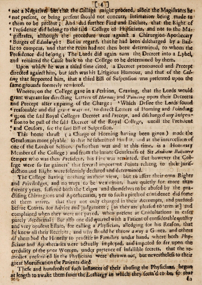 • not flteftllft the ©Sll%£ anight proceed, Melt the Magtftrlfes Be « not prefer^ or being prefent ftiould not coocurr, intimation* being made to «them to be ptefent; And did further find and Declare that the Eight of « PreGdertce did belong to the laid College of Phyfkians* and nor to the Ma- ‘ giftrates, although the procedure wese againlt a Ghirurgion-Apothecary •Burges of Edinburgh: Butiri regard? that he had been difeharged by a Bail- lie to compear, and that the Point had not then been determined, to whom the Prefidence did belong; The Lords did again turn the Decreet into a Lybel^ and remitted the Caufe back to the College to be determined by them. Upon which he was a third time cited, a Decreet pronounced and Precept dire&ed againfthrm, but loch was his Litigious Humour, and that of the Co/- (mg that fupported him, that a third Bill of Sufpenfion was prelented upon the fame grounds formerly remitted. Whereupon the College gave in a Petition, Craving, that the Lords would grant warrant for dirc£ting Letters of Homing and 'Pomamg upon their Decreets and Precept alter expiring of the Charge: * Which Defire the Lords found c reafonable and did gra^t war* nr, to diredt Letters of Horning and /oindmg € upon the Lid Royal Colleges Decreet and Precept, anddifchargedanyjuipeu* e Con to be pall of the Lid Dccrtet of the Royal College) unciil the FrehJent 5 and Ccufors, fee the fa id Bill of Sufper.fi on. This home thrufl ( a Charge ol Horning having been given ) made toe Gentleman more, ply able fo »h ir hefubmifted bind It, und at the inrtrcefht n of one of the Lords ot Stlhon, (u ho fhell was and at this time, is a Honorary Member cf the College) and from the innate Gentlenefs of Sir jdndttw Ctmper who was then Prelidenf» his fine was remitted. But however the Col** fegc were fo far gainers1 tbit fevenl important Points relatng to tliek jurif- diftionand Right were fdemnly declared afrd determined. The College having nothing in their view, bur to aifert their own Rights' and Priviledges, and noways to be vexatious, have quietly for more than1 twenty years, fuffered both the Leiges ond themfelvestobe abufed by the pta- fitting'Chirurgions and Apothecaries, yea tb fuclia pitthof confidence didfome ol them arrives that they not only charged in their Accnmpts, snd purfued before Courts, lor Advice and judgement; Has they are plea ltd tO?e?m ttj and complained when they were net pa>ed, when prefent at Onfultations in cafes purely /Medicinal: Bur alfo one did quarrel with a 1 atient of confide fable quality and very opulent Efiare, for calling a Phyfician, alledgtng lor^his Reafon, that fie knew all their Receipts,* and why fhould be throw a#ay a Gunea, and others of them had the Honefty to prattle in Families under hand, where both Phy- ficiaus and Ap >thecaries were hfiuaBy irtsployed. and impoled fo far upon the credulity of the poor Women, under pretenceof infallible fecrets, that the re¬ medies prefcril ed bv the Fhvficians were thrown out, but neverthelefs to their Mtzt Mortification the Patients*died. • Thefe and hundreds of fuch inftartccs of their abafingthe Phyfician& begun at length to awake them from the Lethargy in which they- feetnd to be# to that JCqp mil