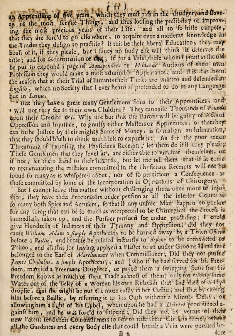 an- AppfcnfflKp of yea«» which tfiey muft psfs in the ^ruiJgciy.8n<}flave- I -or*e' tw>a (civile Things, and thus loofing the poffib^ity of improv¬ ing the molt precious years of their Life, and all to Co little purpOfe, that they are forc’d to go elfe where, to acquire even i moderat knowledge in the -Trades they defign to pradlife ? If this be their libera! Education; they may boaft of it, if they pleafe, but 1 fancy nb body elfe will think it deferves the title; and for ConfirmationoMfci if for a Trialyhefe whomf pom!'at mould- be put to expound a page of Ajudpend'efu or H'ldanui Authors of t.ifis own Prole (lion they would make a .md’fl admirable Appearance; and this mas^ been; the realon that at their Trial of Intrants their Thefes ate written and' defended-in-' fngtijh , which no Society that I ever heard of pretended to do in any Language- but in Lsttme* \ , , ...... , V But they'have a great many G&ntJemettf' Sons to their Apprentices* aiw « ynU no^ they fee to their own Children ? 1 hey can ratfe 1 honfands of -PcundtA upon their-Credite &c* Why not but that tire Barons will'be guilty of A&ot Oppreiidn and Injuftice , to gratify either Mailers or Apprentices 3 or thatthey? can bribe Jufhce by their mighty Sums of Moneys is fo'rhalign an Infinuatloop that they (hould'b!u(h to think much ids to exprds it : As for the poor mean Threatning of ex poling the Phyficians Receipts p let'them do it if they pleafe$; Thefe Gentlemen that they level arS are either able to* viwdicat tbemklves, or if hot» let them hand to their hazards 3 but kt me tell Acrh ‘that* if it toma¬ to recriminating the miflakes committed in the I nyficians Receipts wsh not fouud fo many as-is whlfpcred about, nor cf fo pernicious a Confequence as thofe committed by tome of the Incorporation in Operations' of CniiurgerVa p But i cannot leave this matter without challenging them once more? of in)0- ftice* they have their Procurators under peiifion at all the inferior Courts a-s* fo many both Spies and Accufers , fo that if any unfree Man happen tb puifce; for any thing that can be (o 'much as interpreted to be Chirurgkd the-ffocefs is. immediatly taken up, and the Furfuer purfued for undue pradiGng: f could givp Hundred$‘of Infiances df their 'Tyranny and' Opprdfionh ’ did they not caufe Wdlum A dim a fapU Apothecary to be hurried away by rThwn Oficd before a FUdtie* and becahfe he refufed inftantly to depone to be cofhfiwtfcd Ccf 7Mfon , and all this for having applyed a FlafertoaU under Grooms Hand fhs t belonged to the Ear! of A'ldrchmount when Cormnidluner; Did they not piirftiC fames Cbijhofnu z Itmple Apothecary, and [who if be had ftfved fo* his' Free* dom, married a- Freeman*‘Daughter > or payed'them‘a fwitfgihg Sum for - his Freedom knows as much of their Trade asrnoh of them) only for takingforae' Water out of the Betty of a Woman his own Relation that had diedof -a- Hy^- SropGe. ttjat Hie* might be put Rne more eafily iti her Coffin , and that fey cifesdg him before, a Bail!ie» by referring it to bis Oath without a Mihifts ‘Delay s ot allowing him a tight of his Ly bel 5 whereupon he had 2 'Decreet protiohiiccd a- gairtil him, and He was forc’d to fufpend i Did they hot by yertue of thet^ new PateUt (Mdtheir Cffcti&Wttirters toTtff tfc ritk-tinviC‘-Eir':|th Piece's* (alLthe Gardmets and every Body elk that could breath s Vein were pitffutd be* Pi n, -> fore ! £.