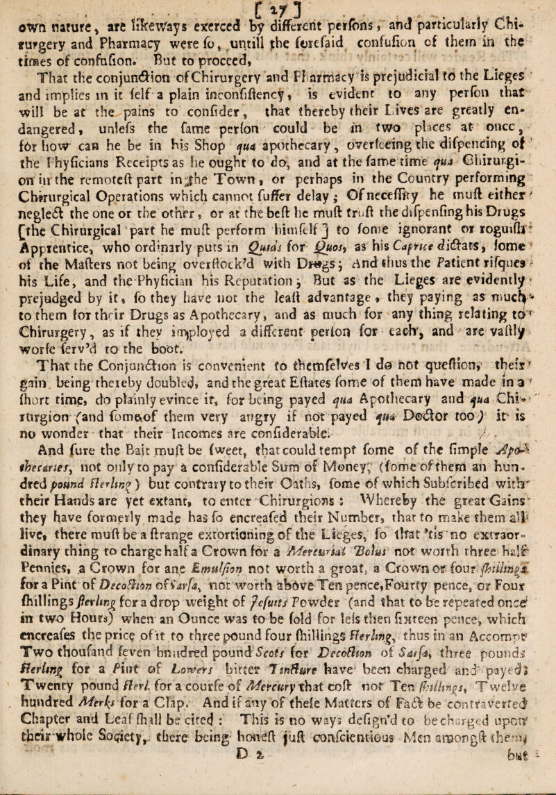 own nature, are like Ways exerced by different perfons, and particularly Chi- irurgery and Pharmacy were fo* untill the ferefaid confufion cf them in the times of confufion. But to proceed, That the conjundHon ofChirurgery and Pharmacy is prejudicial to the Lieges and implies m it felf a plain inconfiftency, is evident to any perfbn that will beat the pains to confider, that thereby their lives are greatly en* daogered, unlefs the fame perfon could be in two places at once, fbr how can he be in h\s Shop ^apothecary, over feeing the difpencing of the PhyGcians Receipts as lie ought to do, and at the fame time qua Ghirurgi- on in the remoteft part in;|he Town, or perhaps in the Country performing Cbkurgical Operations which cannot fuffer delay ; Of neceffity he nurft either • neglect the one or the other, or at the beft he mnft truft the difpenfinghis Drugs £the ChirurgicaLpart he mull perform himfelf j to fome ignorant or roguiflT Apprentice, who orchnarly puts in Quids for Quosf as his Caprice di&ats, fome of the Mafters not being overftockM with Dnfgs j And thus the Patient rifquei * his Life, and the Phyfician his Reputation, But as the Lieges are evidently : prejudged by it, fo they have nor the lead advantage» they paying as much'* to them foTthdr Drugs as Apothecary, and as much for any thing relating t&? Chirurgery, as if they imjployed a different-per ion for each', and are vaftly worfe ferv’d to the boot. That the Conjondhon is convenient to themfelVes I do not queftion,' their* gain being rhexeby doubled, and the great Eftates fome of them have made in a f fhort time, do plainly evince irs for being payed qua Apothecary and qua Chi*' rtirgion (and fbm&of them very angry if not payed qua D©<Sor too) it is no wonder • that their Incomes are confidera-ble. 7/ * And fare the Bait muff be fweet* that could tempt fome of the fimple 'j$p<& thecanes, not only to pay a confiderable Sum of Money,' (fome of them an hun¬ dred pound tterhnq) but contrary to their Oaths, fome of which Subfcribed with their Hands are yet extant, to enter Chirurgioxis : Whereby the great Gains ' they have formerly made has fo encreafed their Number, that to make them alp live, there muff be a Grange extortioning of the Lieges,' fo that *tis no extraor¬ dinary thing to charge half a Crown for a Menuriat Bolus not worth three half Pennies, a Crown for ane Emulfion not worth a groat, a Crown or {omftiiiwgji for a Pint' of Decoftion of iarfa, nor worth above Ten pence,Fourty pence, or Font (hillings fievlwg for a drop weight of Jefuns Powder (and that to tre repeated once? in two Hours) when an Ounce was to be fold for lets then fifteen pence, which cncreales the price of it to three pound four (hillings fferltng, thus in an Accompt? Two thoufand (even hundred pound Soots for DecoPhon of Sarfa^ three pounds Sterling for a Pint of Lowers bitter TmHure have been charged and' payed; Twenty pound fieri for a coutfe of Mercury that coft not Ten (hillings, Twelve , hundred Merles for a Clap, And if any of theie Matters of FadF be contraverted Chapter and Leaf fh all be cited : This is no ways defign’d to be charged upon* their‘whole So qktyr there being- honeft juft eonfcieiwfous- Men anaongft the*^ D % <■ ' feat