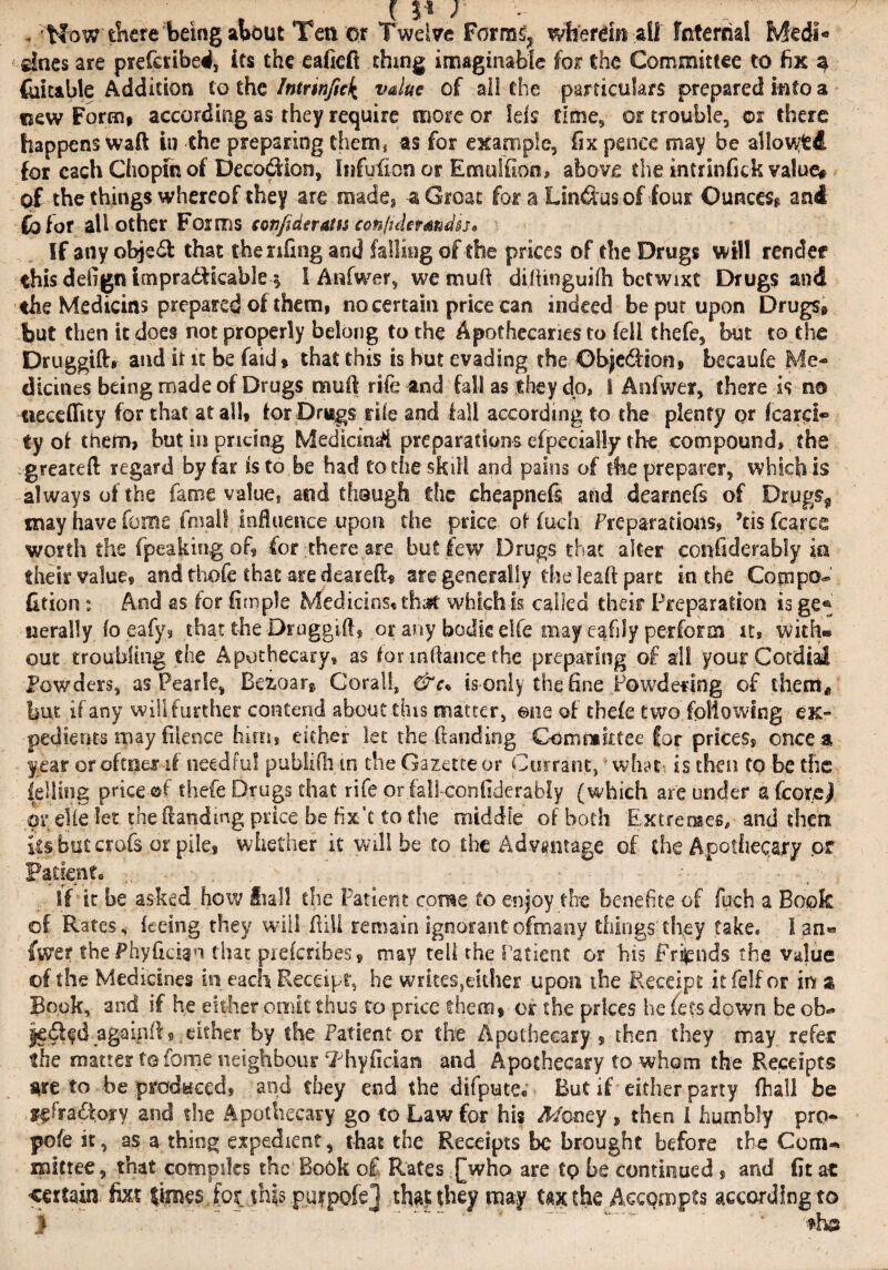 , 'Now‘there being about Ten or Twelve Form^ wherdn ail Internal Medl¬ ines are preferibed, its the eafieft thing imaginable for the Committee to fix 3 datable Addition to the Intrinfick value of all the particulars prepared into a new Form* according as they require more or lefs time, or trouble, or there happens waft in the preparing them* as for example, fix pence may be allowed for each Chopin of Deco&ion, Infufion or Emu!(Ion, above the intrinfick value# of the things whereof they -are .made, -a Groat for a Llnftus of four Ounces and fofor all other Forms conjideratis cenfidermdss* If any objedl that thenfing and falling of the prices of the Drugs will render this defign tmpradfkable $ I Aiifwer, we mu ft diftinguifh betwixt Drugs and the Medicins prepared of them, no certain price can indeed be put upon Drugs, but then it does not properly belong to the Apothecaries to fell thefe, but to. the Druggift, and it it be faid» that this is but evading the Objedfion, becaufe Me¬ dicines being made of Drugs mu ft rife and fall as they do, 1 Anfwer, there is no aeceffity for that at all, for Drugs rile and fall according to the plenty or heard® ty of them, but in pricing Medicinal preparations efpecially the compound, the greateft regard by far is to be had to the skill and pains of the preparer, which is always of the fame value, and though the cheapnefs and dearnefs of Drugs* may have feme final! influence upon the price of fuch Preparations, ’ns fearee worth the fpeaking of, for there are but few Drugs that alter confiderably ia their value® and thofe that are cleared* are generally the leaft part in the Copipo* fition: And as for fimple Medicins® that which Is called their Preparation is ge® nerally foeafy, that the Druggift, or any bodie elfe may e^fily perform it, with® out troubling the Apothecary, as for inftance the preparing of all your Cordial Powders, as Pearle, Beioar* Coral!, &c% is only the fine Powdering of them, but if any will further contend about this matter, ©ne of thefe two following ex- pedients may filence him, either let the Handing Committee for prices® once a year oroftxierif needful pubiifh.in the Gazette or Currant,' what*. is then to be the felling price ©f thefe Drugs that rife or fall confiderably (which are under a fcore^l or elle let the Handing price be fix'e to the middle of both Extremes, and then but crofs or pile, whether it will be to the Advantage of the Apothecary or Patient* •• , If it be asked how ball the Patient come to enjoy the benefits of fuch a Book of Rates, feeing they will ftiil remain ignorantofmany things they take. I an® farer the Phyfidan that piefcribes® may tell the Patient or his Friends the value of the Medicines in each Receipt, he writes,either upon the Receipt itfelfor in $ Book, and if he either omit thus to price them* of the prices he fees down be ob- |e$fd agaififl, either by the Patient or the Apothecary , then they may. refer the matter tefome neighbour ‘Fhyfician and Apothecary to whom the Receipts are to be produced* and they end the difpute. But if either party fhall be ttftadtory and the Apothecary go to Law for his Money , then I humbly pro- pofe it, as a thing expedient, that the Receipts be brought before the Com-* mitree, that compiles the Book o£ Rates £who are tQ be continued , and fit at certain fixt limes for th|s purpofel that they may tax the Aecompts according to 1 . . * the