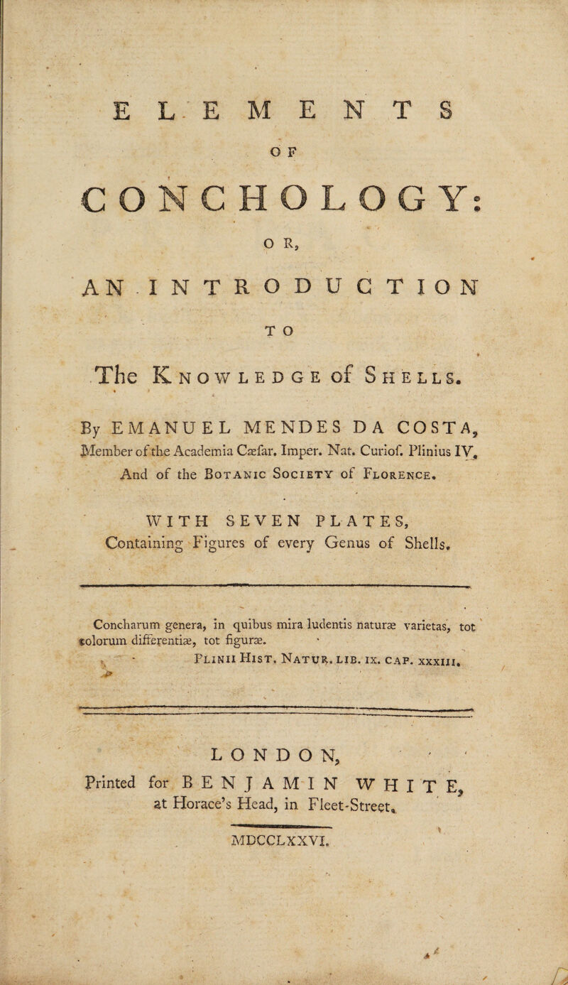 EL-’EMENTS O F CONCH OLOGY: O R, AN INTRODUCTION T O * The Kn OWLEDGE of Shells. * > ' i By EMANUEL MENDES DA COSTA, Member of the Academia Caefar. Imper. Nat, Curiof. Plinius IV, And of the Botanic Society of Florence. WITH SEVEN PLATES, Containing Figures of every Genus of Shells. Concharum genera, in quibus mira ludentis naturae varietas, tot solorum differentiae, tot figurae. Plinii Hist. Natur. lib. ix. cap. xxxiii. LONDON, ' Printed for BENJAMIN WHITE, at Horace’s Head, in Fleet-Street* MPCCLXXVI, *