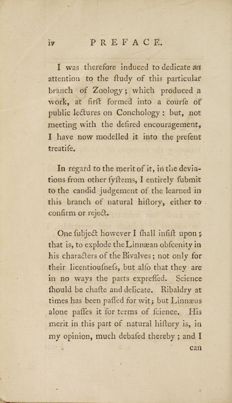 attention to the ftudy of this particular branch of Zoology; which produced a work, at firft formed into a courfe of public lectures on Conchology : but, not meeting with the defired encouragement*, I have now modelled it into the prefent treatife. In regard to the merit of it, in the devia¬ tions from other fyftems, I entirely fubmit to the candid judgement of the learned in this branch of natural hiftory, either to confirm or rejedb One fubjedt however I fliall infift upon p that is, to explode theLiiinaean obfcenity in his characters of the Bivalves; not only for their lieentioufnefs, but alfo that they are in no ways the parts exprefied. Science fhould be chafte and delicate. Ribaldry at times has been paffed for wit; but Linnaeus alone paftes it for terms of fcience. His merit in this part of natural hiftory is, in my opinion, much debafed thereby ; and I can