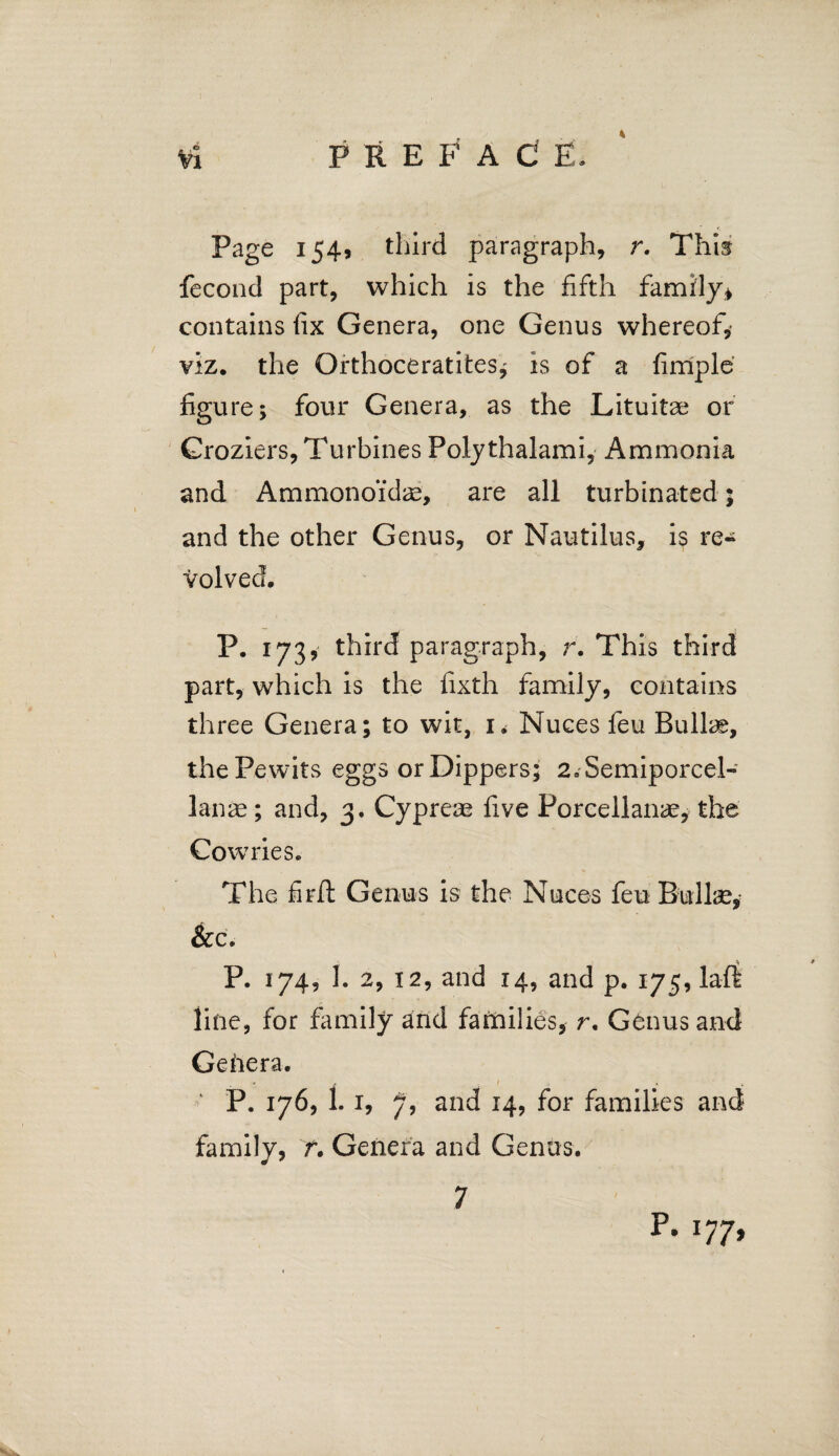 P REFA C E, Page 154, third paragraph, r. This fecond part, which is the fifth family* contains fix Genera, one Genus whereof, viz. the Orthoceratites^ is of a fimple figure; four Genera, as the Lituitae or Groziers, Turbines Polythalami, Ammonia and Ammonoidae, are all turbinated; and the other Genus, or Nautilus, is re¬ volved. P. 173, third paragraph, r. This third part, which is the fixth family, contains three Genera; to wit, 1* Nuces feu Bullae, the Pewits eggs or Dippers; 2aSemiporcel- lanae; and, 3. Cypreae five Porcellanae, the Cowries. The fir It Genus is the Nuces feu Bullae, &c. P. 174, 1. 2, 12, and 14, and p. 175, laft line, for family and families, r. Genus and Genera. ‘ P. 176, 1.1, 7, and 14, for families and family, f. Genera and Genus. 7 p* l77>