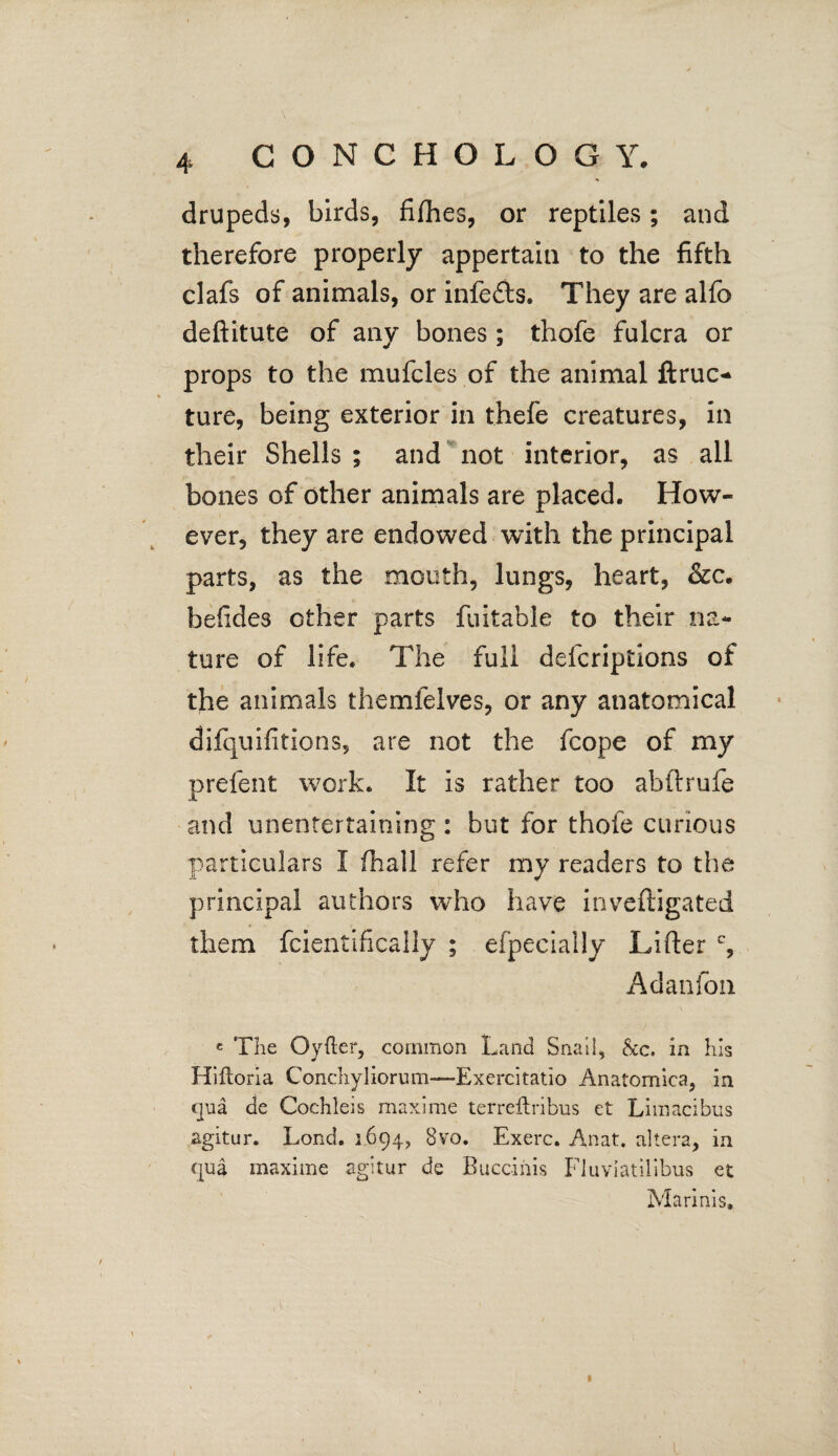 CONCHOLOGY. drupeds, birds, fillies, or reptiles; and therefore properly appertain to the fifth clafs of animals, or infers. They are alfo deftitute of any bones; thofe fulcra or props to the mufcles of the animal ftruc* ture, being exterior in thefe creatures, in their Shells ; and not interior, as all bones of other animals are placed. How¬ ever, they are endowed with the principal parts, as the mouth, lungs, heart, &c. beiides other parts fuitable to their na¬ ture of life. The full defcriptions of the animals themfelves, or any anatomical difquifitions, are not the fcope of my prefent work. It is rather too abftrufe and unentertaining : but for thofe curious particulars I (hall refer my readers to the principal authors wTho have inveftigated them fcientifically ; efpecially Lifter c, Adanfon c The Oyfter, common Land Snail, tScc. in his Hiftoria Conchyliorum—Exercitatio Anatomica, in qua de Cochleis maxime terreftribus et Limacibus agitur. Lond. 1694, 8vo. Exerc. Anat. altera, in qua maxime agitur de Buccinis Fluviatillbus et Marinis, I