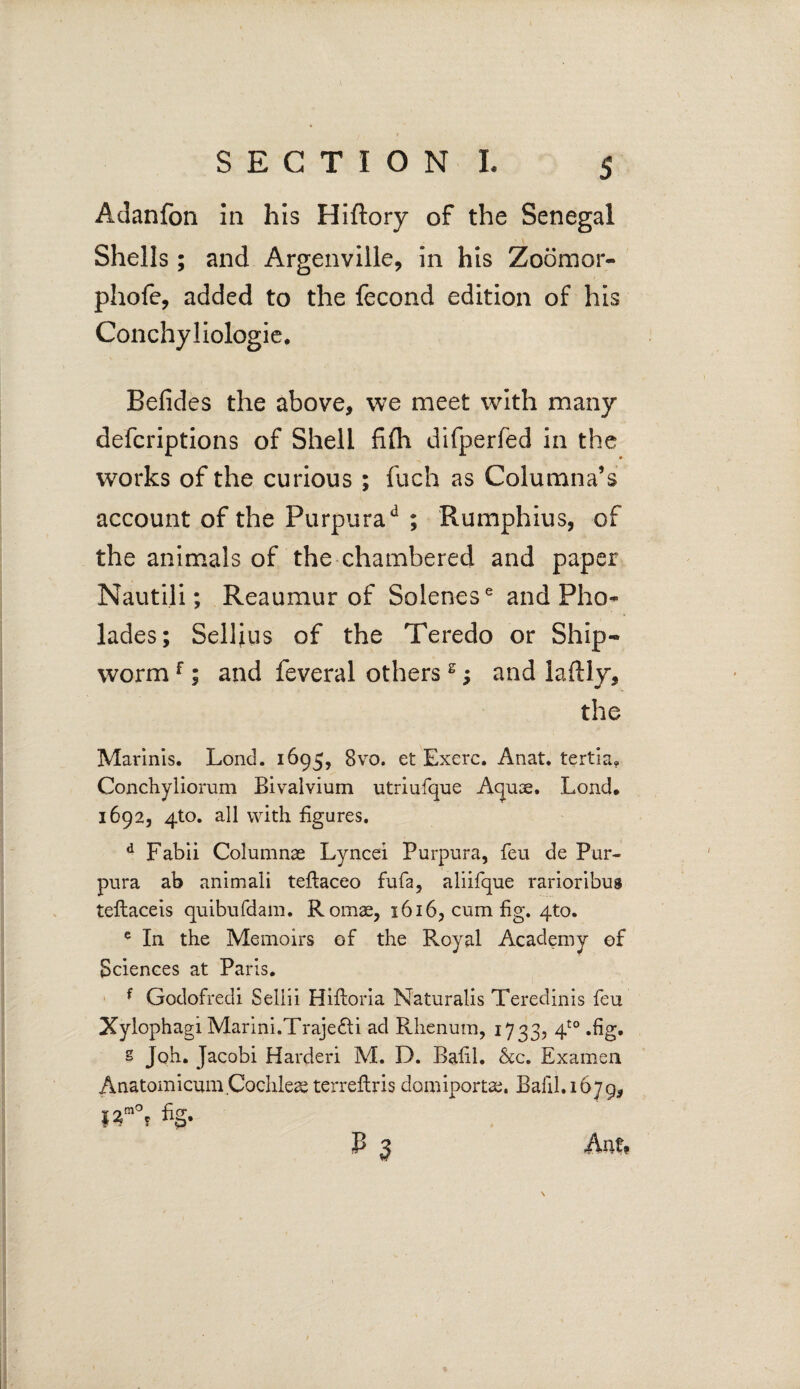 Adanfon in his Hiftory of the Senegal Shells; and Argenville, in his Zoomor- phofe, added to the fecond edition of his Conchyliologie. Befides the above, we meet with many defcriptions of Shell fifli difperfed in the works of the curious ; fuch as Columna’s account of the Purpurad ; Rumphius, of the animals of the chambered and paper Nautili; Reaumur of Solenes6 and Pho- lades; Sellius of the Teredo or Ship- worm f; and feveral othersg; and lafHy, the Marinis. Lond. 1695, 8vo. et Exerc. Anat. tertia, Conchyliorum Bivalvium utriufque Aquae. Lond. 1692, 4X0, all with figures. d Fabii Columnae Lyncei Purpura, feu de Pur¬ pura ab animali teflaceo fufa, aliifque rarioribus teflaceis quibufdam. Romae, 1616, cum fig. 4to. e In the Memoirs of the Royal Academy of Sciences at Paris. f Godofredi Sellii Hiftoria Naturalis Teredinis feu Xylophagi Marini.Traje&i ad Rhenum, 1733, 4t0 .fig. s Joh. Jacobi Harderi M. D. Eafil. &c. Examen Anatomicum.Cochleae tcrreftris domiportae. Bafil.1679, ffo, %• P 3 Auf,