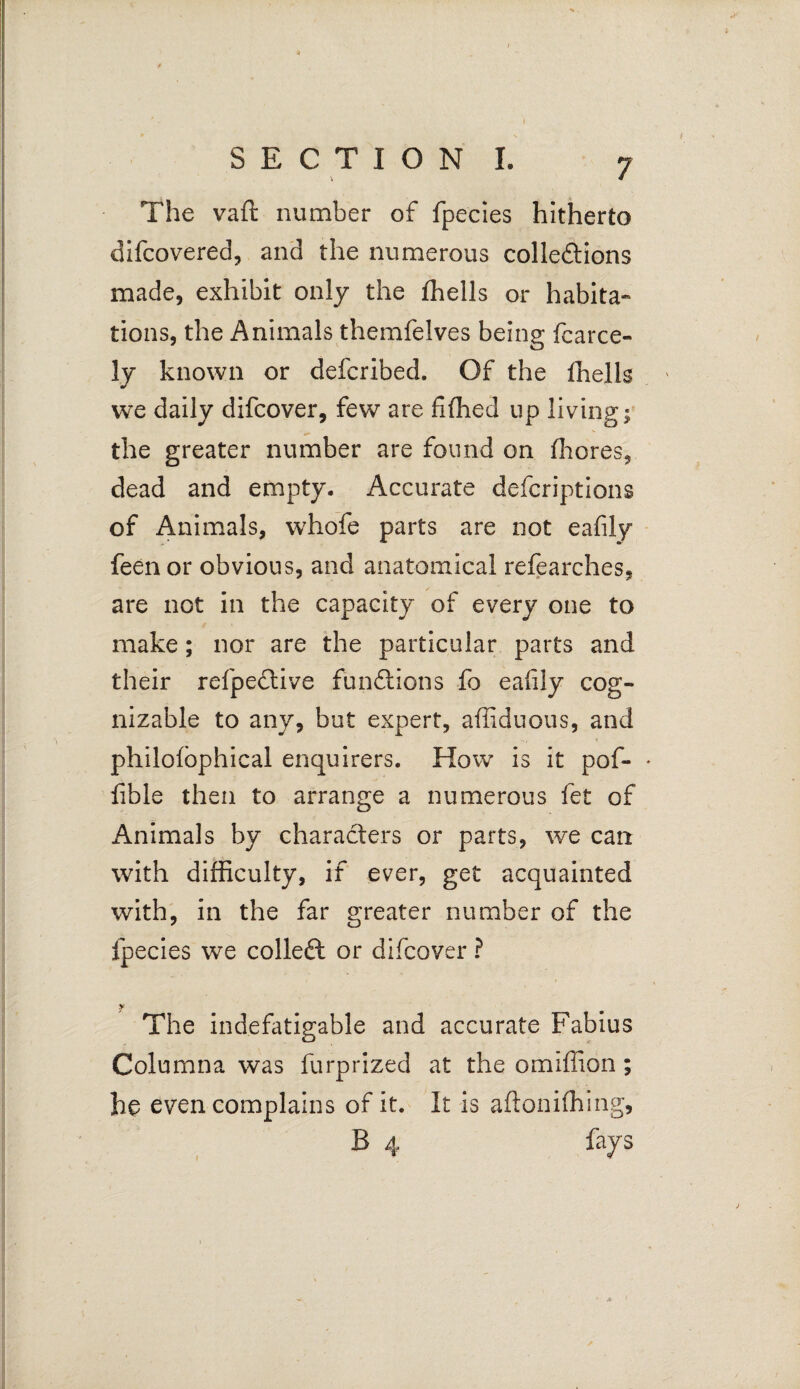 SECTION I, 7 The vaft number of fpecies hitherto difcovered, and the numerous collections made, exhibit only the fhells or habita¬ tions, the Animals themfelves being fcarce- ly known or defcribed. Of the fhells we daily difcover, few are fifhed up living; the greater number are found on fhores, dead and empty. Accurate defcriptions of Animals, whofe parts are not eafily feen or obvious, and anatomical refearches, are not in the capacity of every one to make; nor are the particular parts and their refpective functions fo eaiily cog¬ nizable to any, but expert, affiduous, and philofbphical enquirers. How is it pof- * fible then to arrange a numerous fet of Animals by characters or parts, we can with difficulty, if ever, get acquainted with, in the far greater number of the fpecies we colled or difcover ? y The indefatigable and accurate Fabius Columna was furprized at the omiffion; he even complains of it. It is aftonifhing, B 4 fays