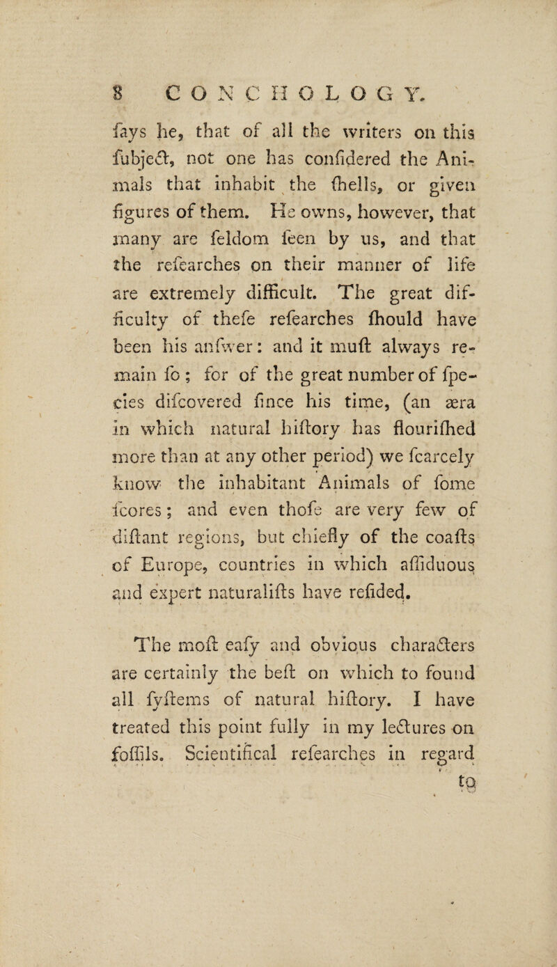 fays he, that of all the writers on this fubjeCt, not one has confidered the Ani- mais that inhabit the (hells, or given figures of them. He owns, however, that many are feldom feen by us, and that the refearches on their manner of life are extremely difficult. The great dif¬ ficulty of thefe refearches (hould have been his an fiver: and it muft always re¬ main fo ; for of the great number of fpe- cies difcovered fince his time, (an aera in which natural hiftory has flourifhed more than at any other period) we fcarcely » know the inhabitant Animals of fome {cores; and even thofe are very few of diftant regions, but chiefly of the coafts of Europe, countries in which afiiduous and expert naturalifts have refided. The moft eafy and obvious characters are certainly the beft on which to found all fyftems of natural hiftory. I have treated this point fully in my leCtures on foffils. Scientifical refearches in regard