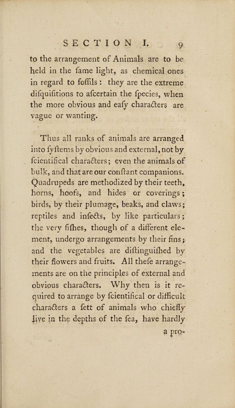 < \ i SECTION I. 9 to the arrangement of Animals are to be held in the fame light, as chemical ones in regard to foffils : they are the extreme difquifitions to afcertain the fpecies, when the more obvious and eafy characters are vague or wanting. Thus all ranks of animals are arranged into fy ferns by obvious and external, not by fcientifical characters; even the animals of bulk, and that are our conftant companions. Quadrupeds are methodized by their teeth, horns, hoofs, and hides or coverings; birds, by their plumage, beaks, and claws; reptiles and infeCts, by like particulars; the very fifhes, though of a different ele~ ment, undergo arrangements by their fins; and the vegetables are diftinguifhed by their flowers and fruits. All thefe arrange¬ ments are on the principles of external and obvious characters. Why then is it re¬ quired to arrange by fcientifical or difficult * characters a fett of animals who chiefly live in the depths of the fea, have hardly a pro-