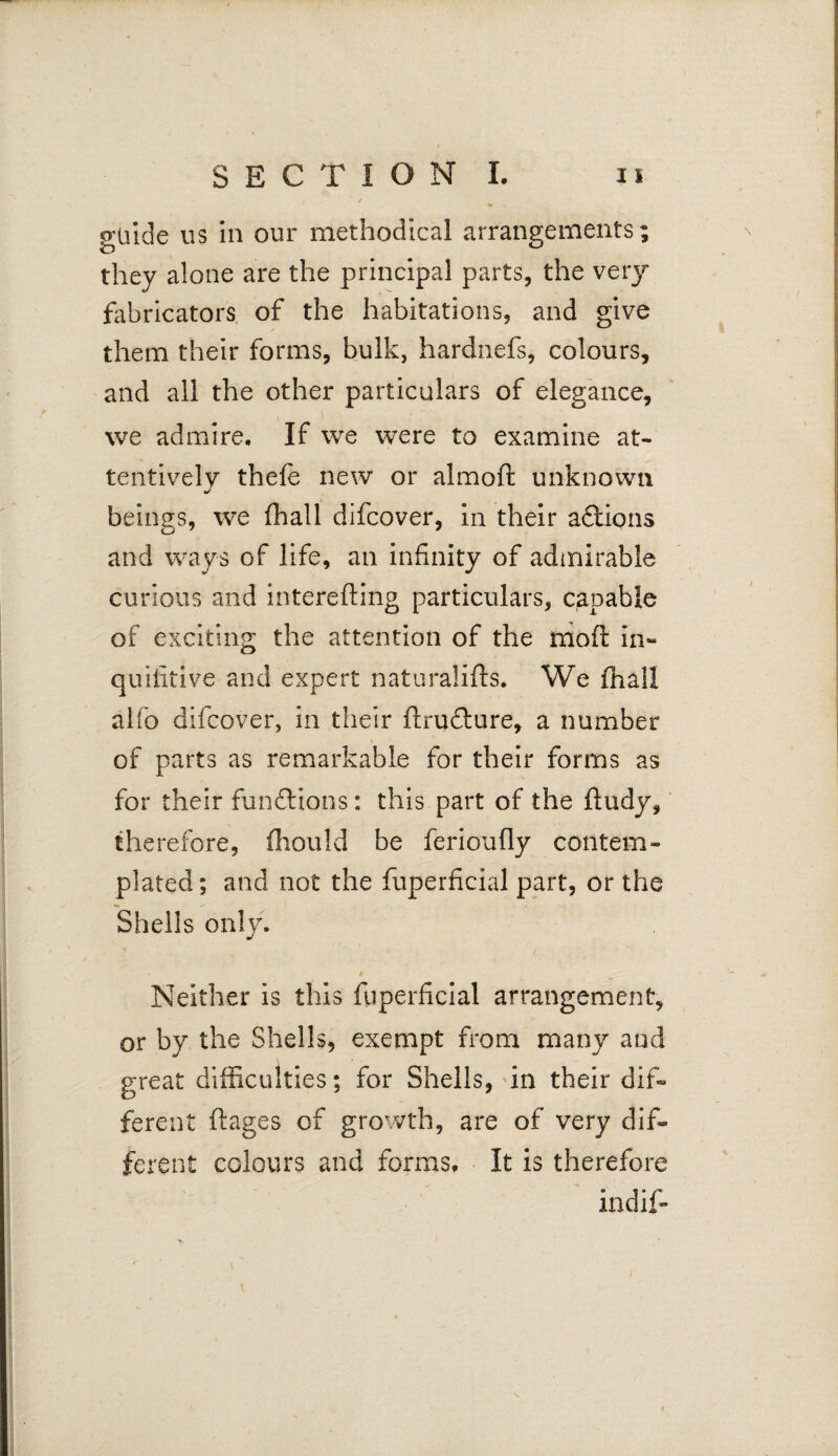 / guide us in our methodical arrangements; they alone are the principal parts, the very fabricators of the habitations, and give them their forms, bulk, hardnefs, colours, and all the other particulars of elegance, we admire. If we were to examine at¬ tentively thefe new or almoft unknown J beings, we fhall difcover, in their aftions and ways of life, an infinity of admirable curious and interefting particulars, capable of exciting the attention of the mo ft in- quifitive and expert naturalifls. We (hall alfo difcover, in their ftru£ture, a number of parts as remarkable for their forms as for their fun&ions: this part of the ftudy, therefore, ihould be ferioufiy contem¬ plated; and not the fuperficial part, or the Shells only. Neither is this fuperficial arrangement, or by the Shells, exempt from many and great difficulties; for Shells, in their dif¬ ferent ftages of growth, are of very dif¬ ferent colours and forms. It is therefore indif-