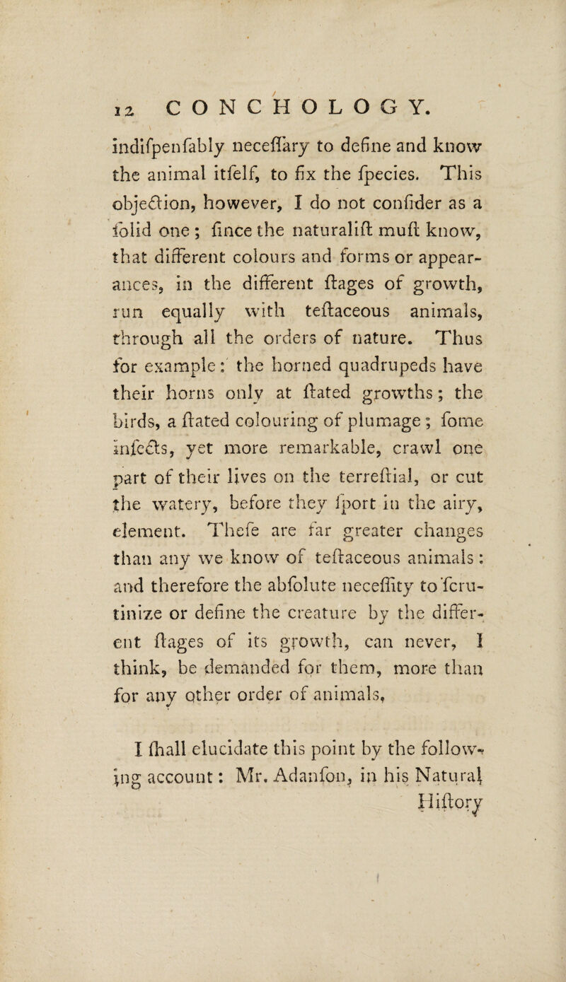 indifpenfably neceflary to define and know the animal itfelf, to fix the fpecies. This objeftion, however, I do not confider as a fiolid one ; fince the naturalift mud know, that different colours and forms or appear¬ ances, in the different ftages of growth, run equally with teftaceous animals, through all the orders of nature. Thus for example: the horned quadrupeds have their horns only at {fated growths; the birds, a (fated colouring of plumage ; feme infects, yet more remarkable, crawl one part of their lives on the terreftial, or cut the watery, before they fport in the airy, element. Thefe are far greater changes than any we know of teftaceous animals: and therefore the abfelute neceffity toferu- tinize or define the creature by the differ¬ ent ftages of its growth, can never, 1 think, be demanded for them, more than for any other order of animals, I (hall elucidate this point by the follow-? pig account: Mr. Adanfon* in his Natural Hiftoiy